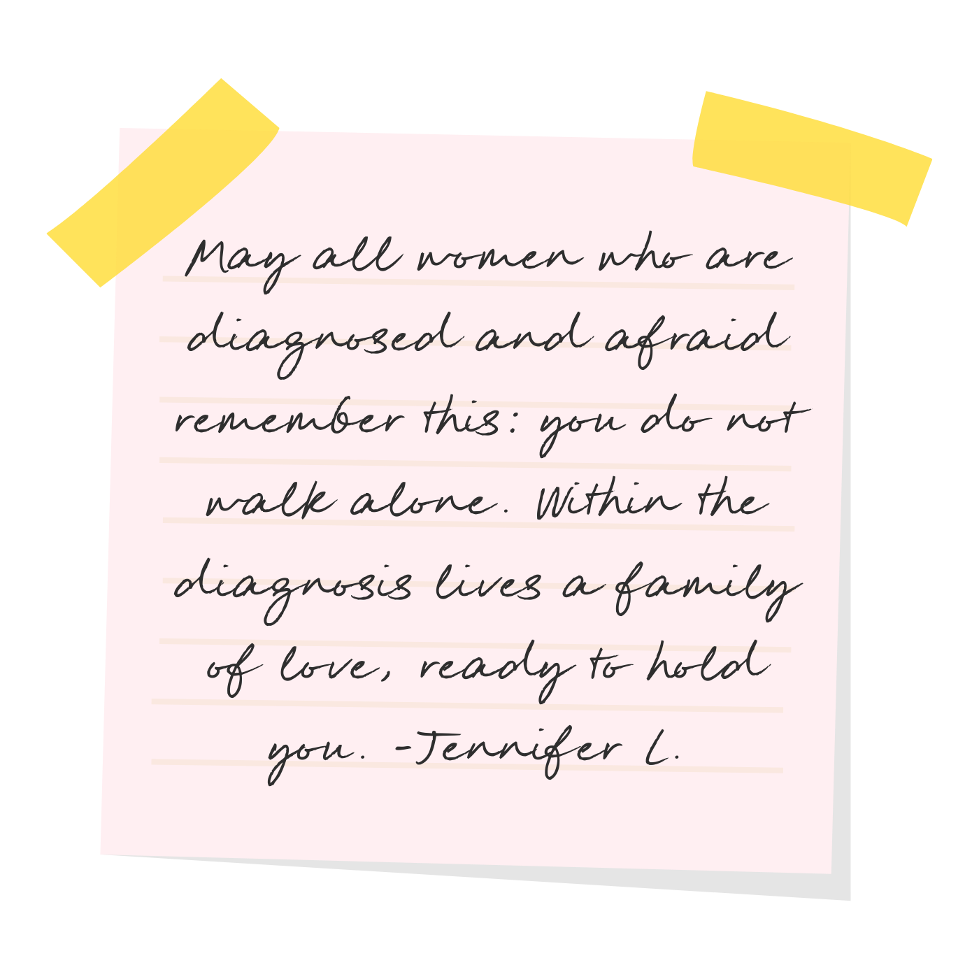 Inspirational quote on a pink note paper with yellow tape, placed on a black background. The quote reads, "May all women who are diagnosed and afraid remember this: you do not walk alone. Within the diagnosis lives a family of love, ready to hold you. - Jennifer L."