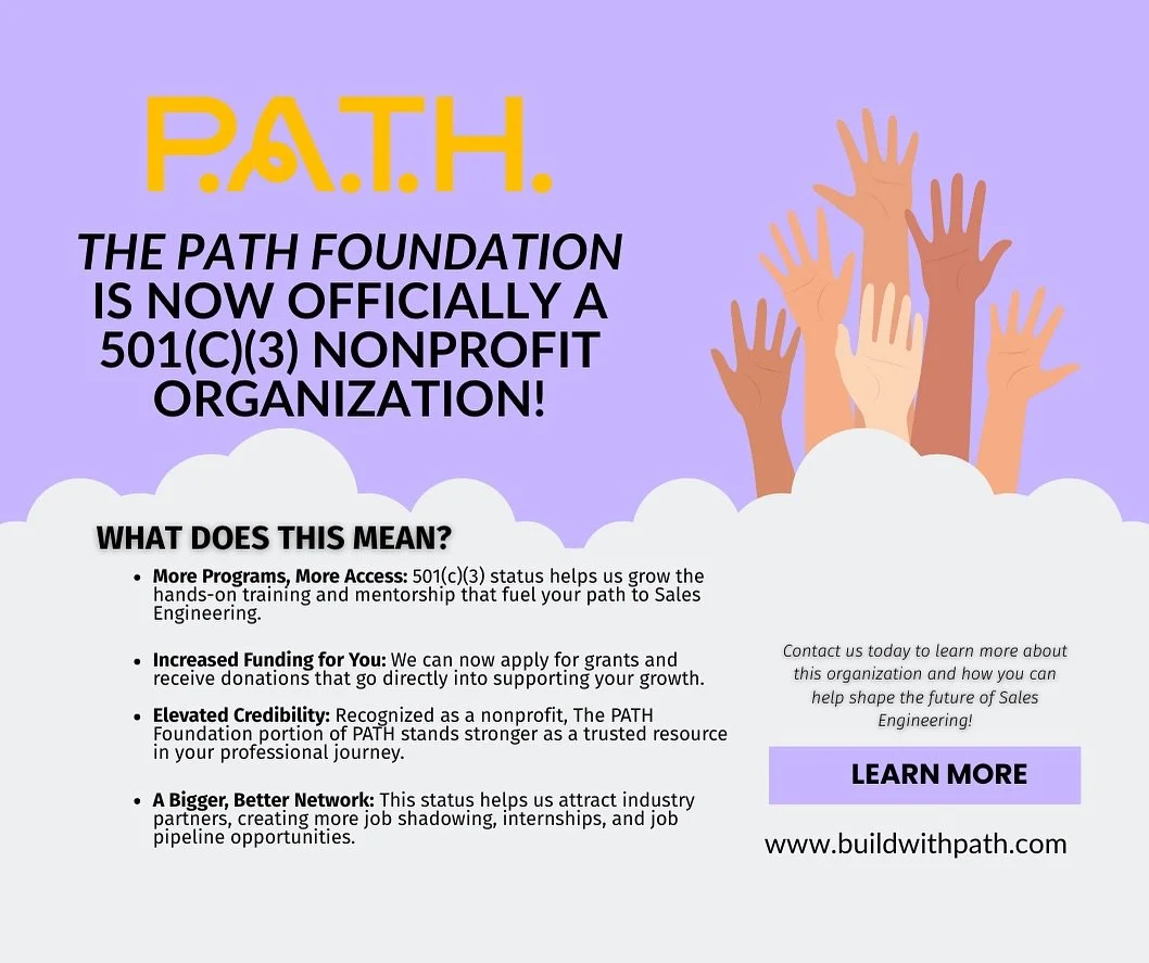 Big news! 
The P.A.T.H. Foundation is officially recognized as a 501(c)(3) nonprofit!!! 
This milestone means we can expand our mission to provide mentorship, training, and resources for aspiring Sales Engineers, while partnering with organizations t