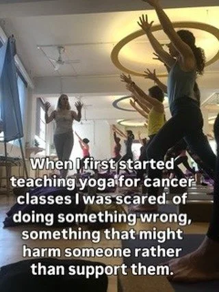 When I first started teaching yoga for cancer classes I was scared  of doing something wrong,  something that might harm someone rather than support them. 

I wanted to help empower people with tools that gave them some control at a time when life fe