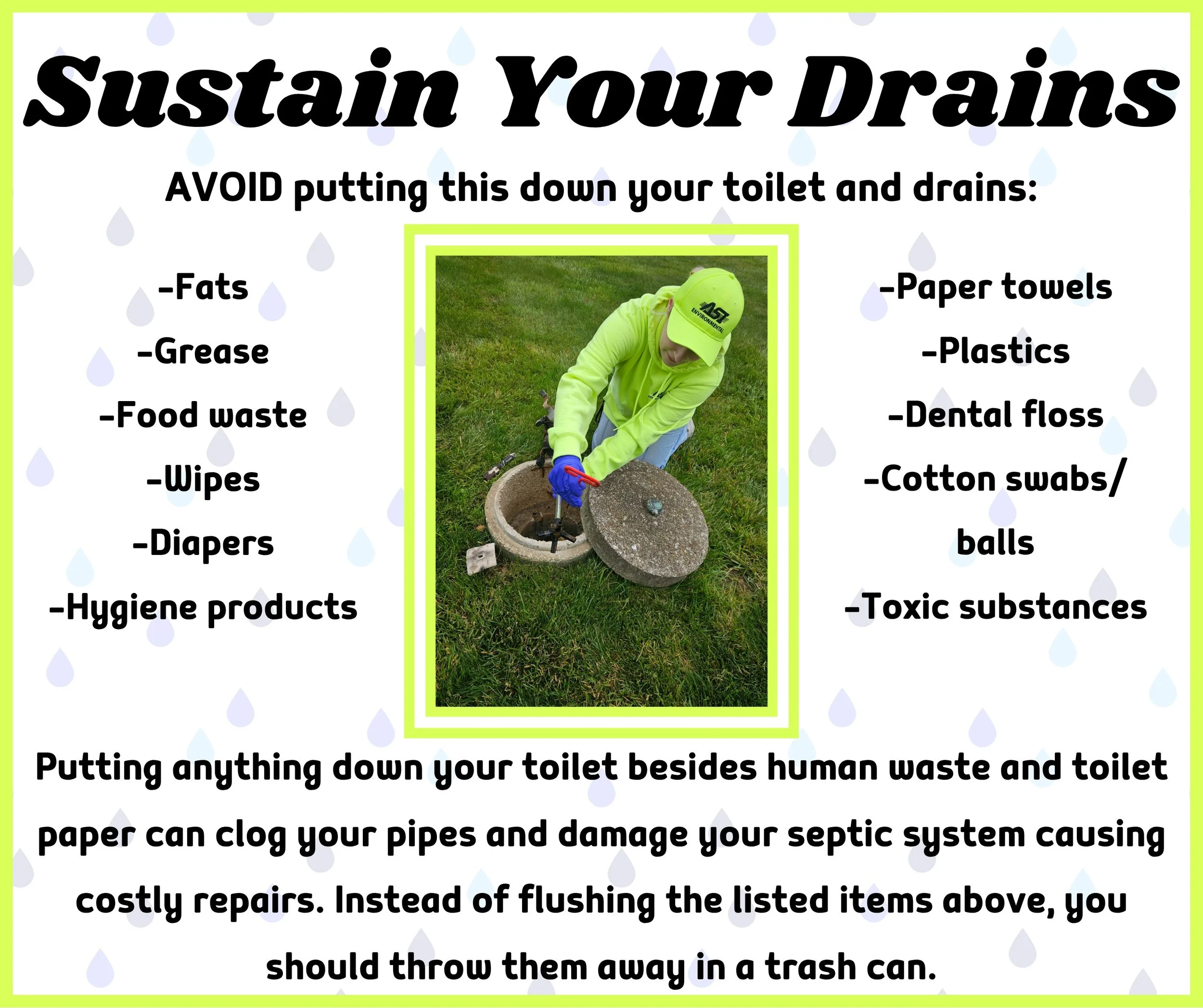 Sustain Your Drain. Most bathroom products contain hidden plastics and CANNOT be flushed. Products labeled &ldquo;flushable&rdquo; means they can pass through the toilet bowl NOT the pipes throughout your septic system. If you are not sure if somethi