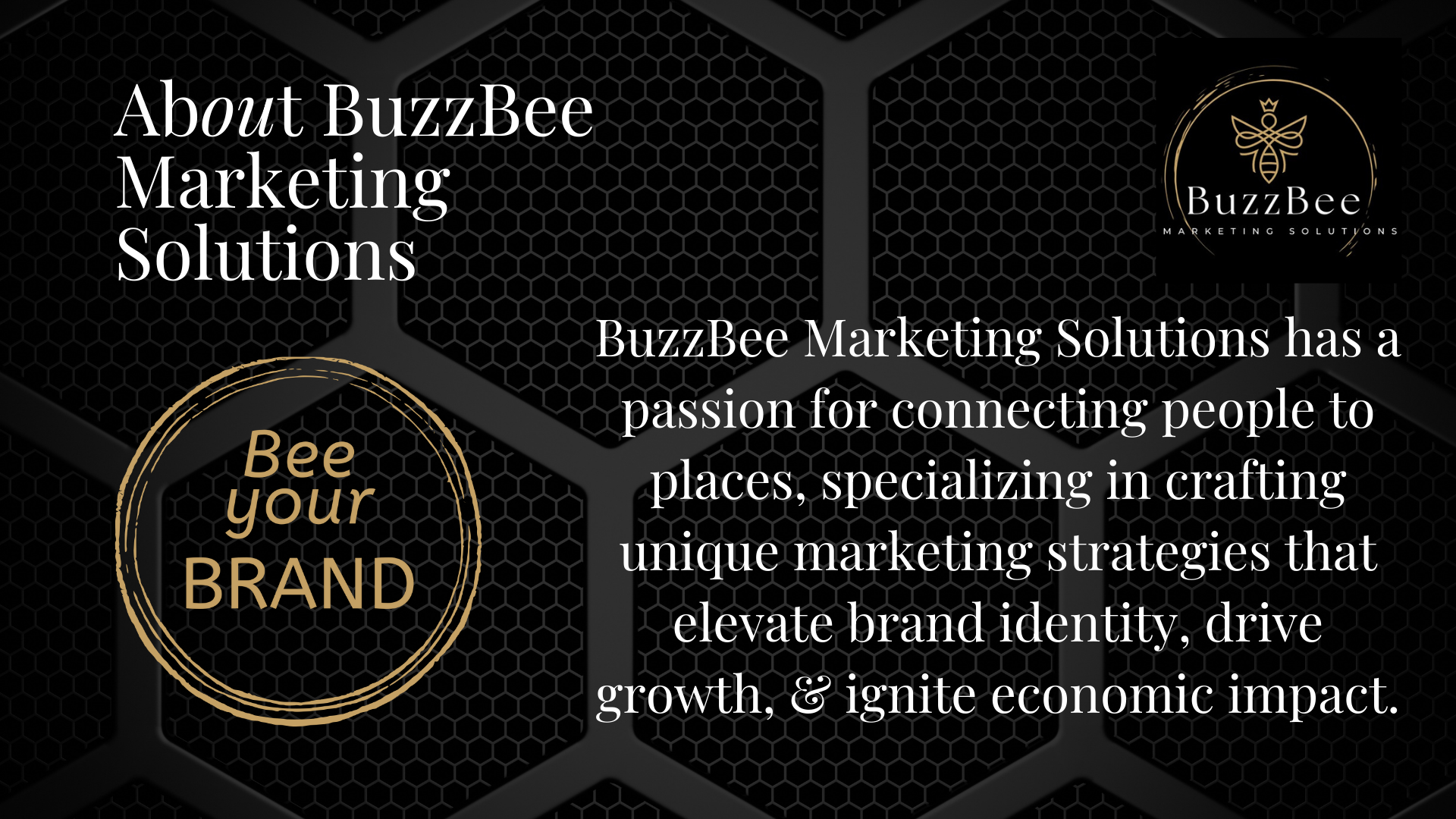 Black background with hexagonal pattern, white and gold text: "About BuzzBee Marketing Solutions" and "BuzzBee Marketing Solutions has a passion for connecting people to places, specializing in crafting unique marketing strategies that elevate brand identity, drive growth, & ignite economic impact." There is a circular emblem with gold outline text: "Bee your BRAND" and a logo of a bee inside a circle with the words "BuzzBee Marketing Solutions".