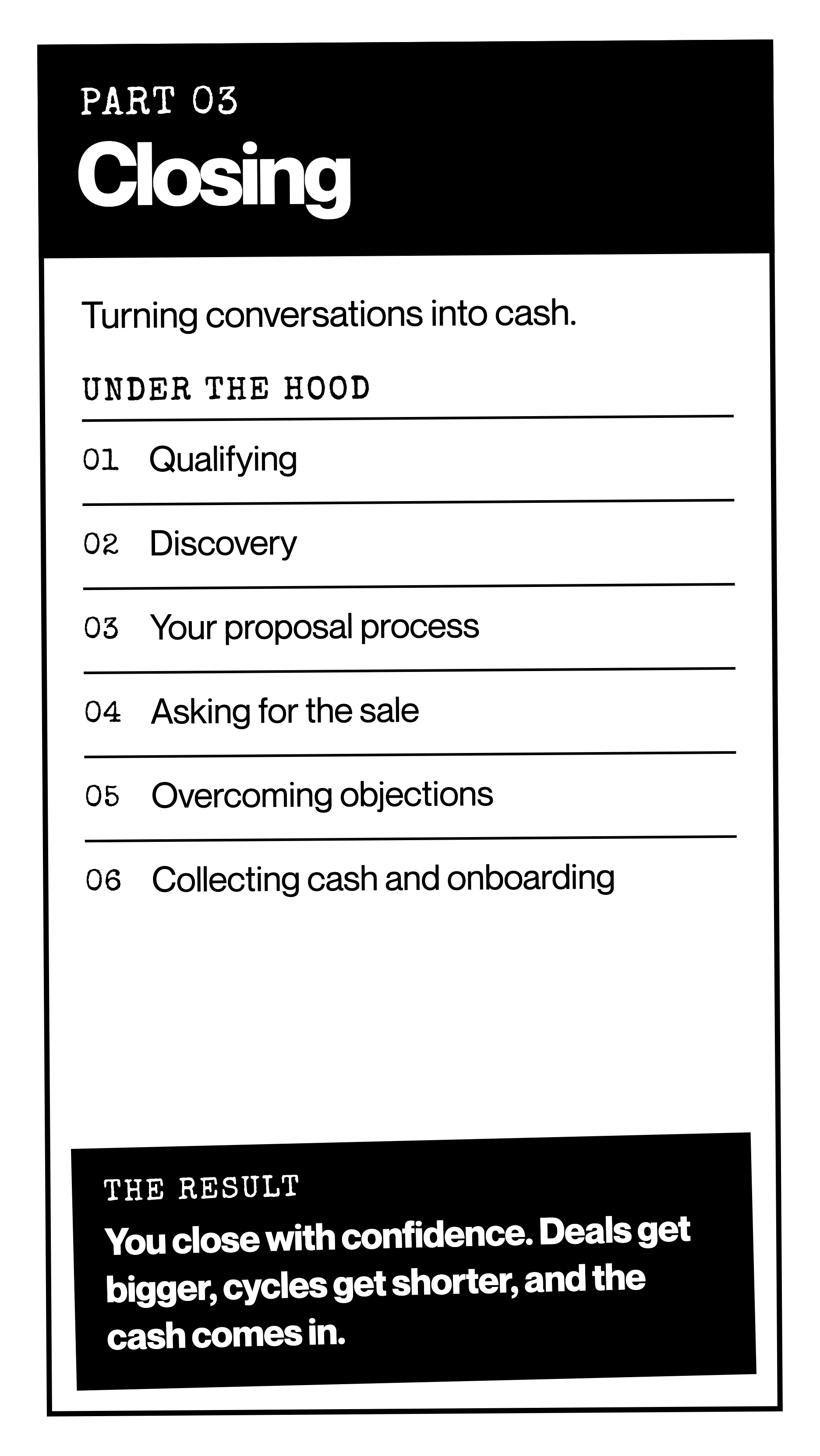 Part 03: Closing. Turning conversations into cash. The result: you close with confidence, deals get bigger, cycles get shorter, and the cash comes in.