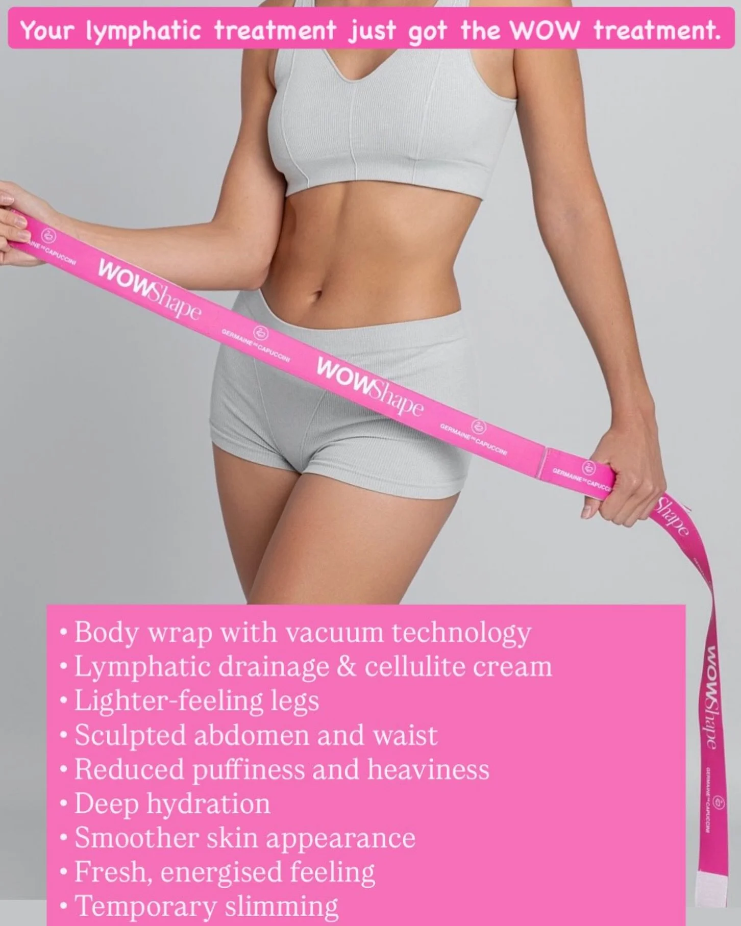 WOW Flow &amp; Glow
Your lymphatic treatment just got the WOW treatment!

We&rsquo;ve combined SLIMYONIK&reg; lymphatic therapy with WOW Shape&reg; exclusive vacuum wrap technology to create an advanced body sculpting and skin smoothing treatment des