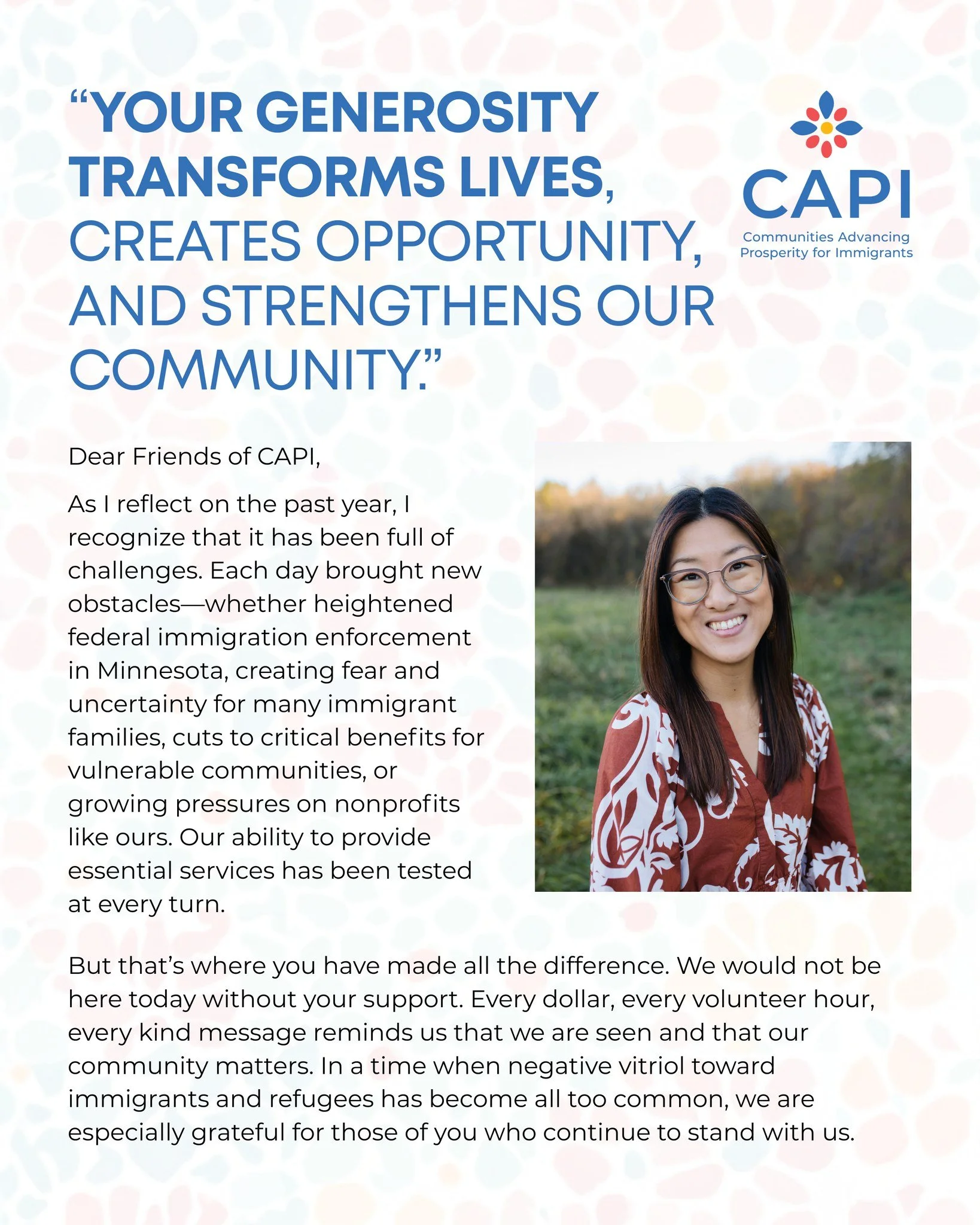 Dear Friends of CAPI,
 
As I reflect on the past year, I recognize that it has been full of challenges. Each day brought new obstacles&mdash;whether heightened federal immigration enforcement in Minnesota, creating fear and uncertainty for many immig