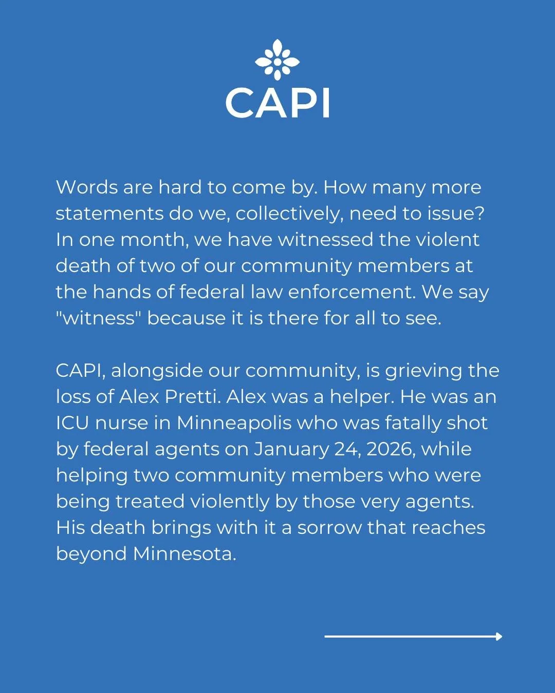 Statement from CAPI:

Words are hard to come by. How many more statements do we, collectively, need to issue? In one month, we have witnessed the violent death of two of our community members at the hands of federal law enforcement. We say "witn