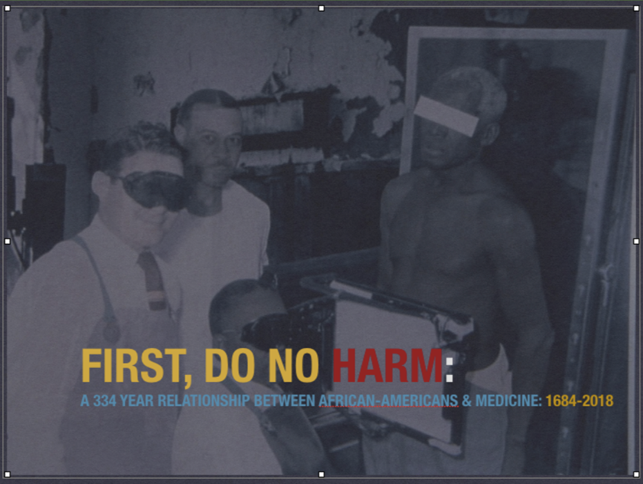 FIRST, DO NO HARM, A 334 YEAR RELATIONSHIP BETWEEN AFRICAN-AMERICANS & MEDICINE (1684-2018) The legacy of Black health disparities, experiments, malpractices, and mistrust.
