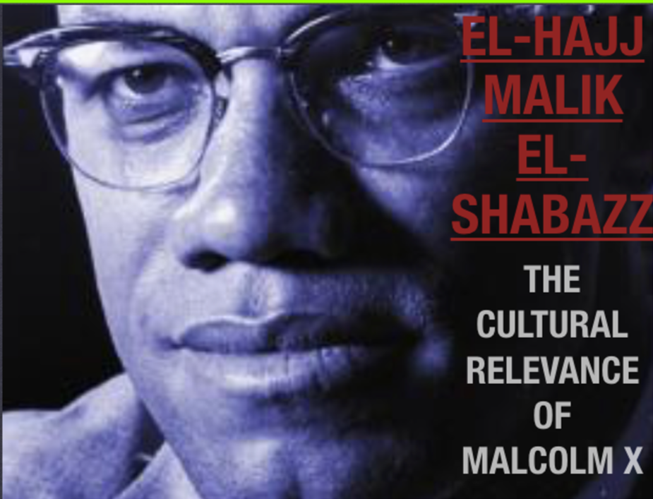 EL-HAJJ MALIK EL-SHABAZZ, THE CULTURAL RELEVANCE OF MALCOM X: Malcolm X continues to be interpreted, mimicked, studies, venerated, and vilified. Regardless of where you stand, his relevance is undeniable.