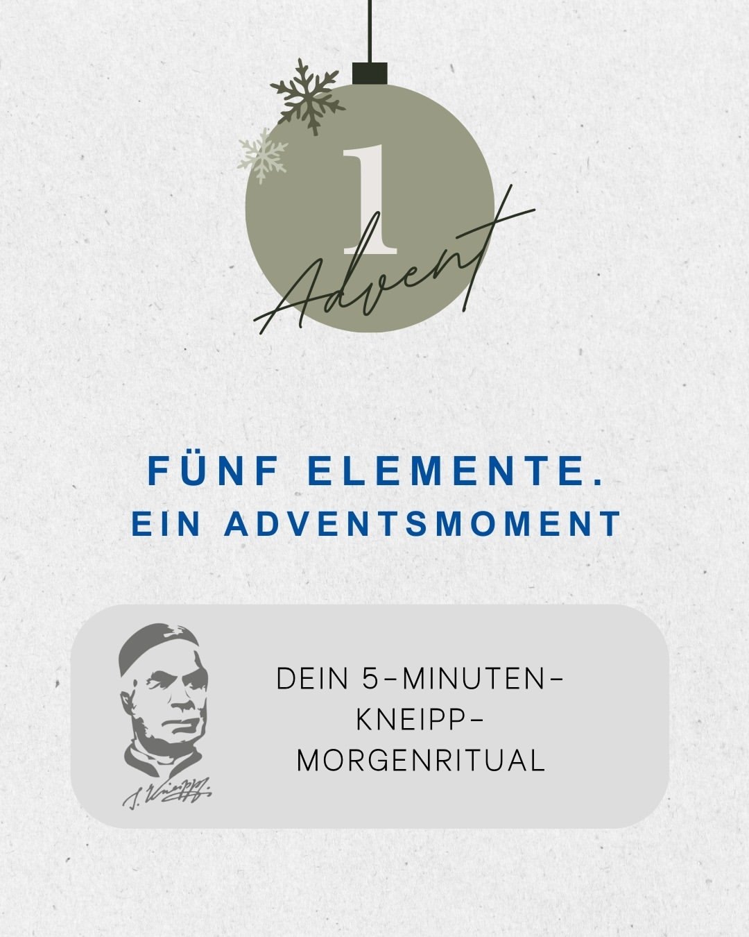 五つの要素。アドベントのひととき。

アドベント（待降節）の日曜日に合わせた私たちのアドベントシリーズでは、クナイプの五つの要素――水・運動・栄養・ハーブ・生活リズム――を組み合わせ、より健やかに過ごすための小さな儀式としてご紹介します。

今日は、第1アドベントに向けた「5分間のクナイプ式朝の儀式」からスタート。
アドベントの季節を、心地よく始めてみませんか。✨

1.
腕に水をかける「アームグッス」を行いましょう。（腕への流水掛け）
2.
左右それぞれゆっくり5回、肩を回しましょう。
3.
