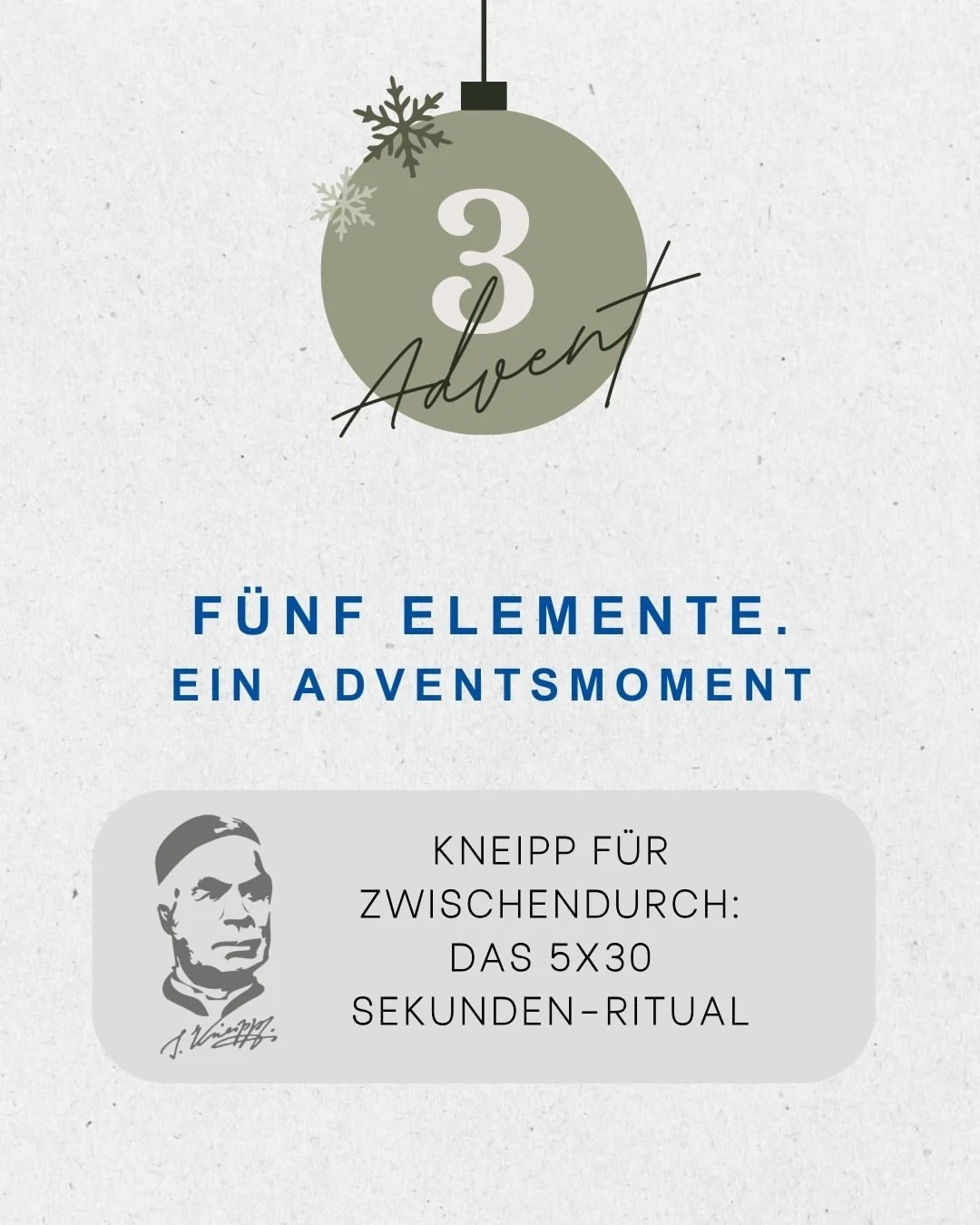 五つの要素。ひとときのアドベント。

3番目のアドベント ✨ クリスマス前の時期には、途中で立ち止まることが許されます。
この小さな5&times;30秒の儀式は、あなたに新たな清涼感、集中力、そしてエネルギーを与えてくれます &ndash; 努力せずに。🌿💧

エレメント水：
短時間の腕への流水掛けをしましょう。水道の蛇口で簡単にできます。
エレメント運動：
その場で30秒間歩きましょう。オプションで、腕を動かしてもかまいません。

エレメント栄養：
30秒間、意識して味わう時間を持ちまし