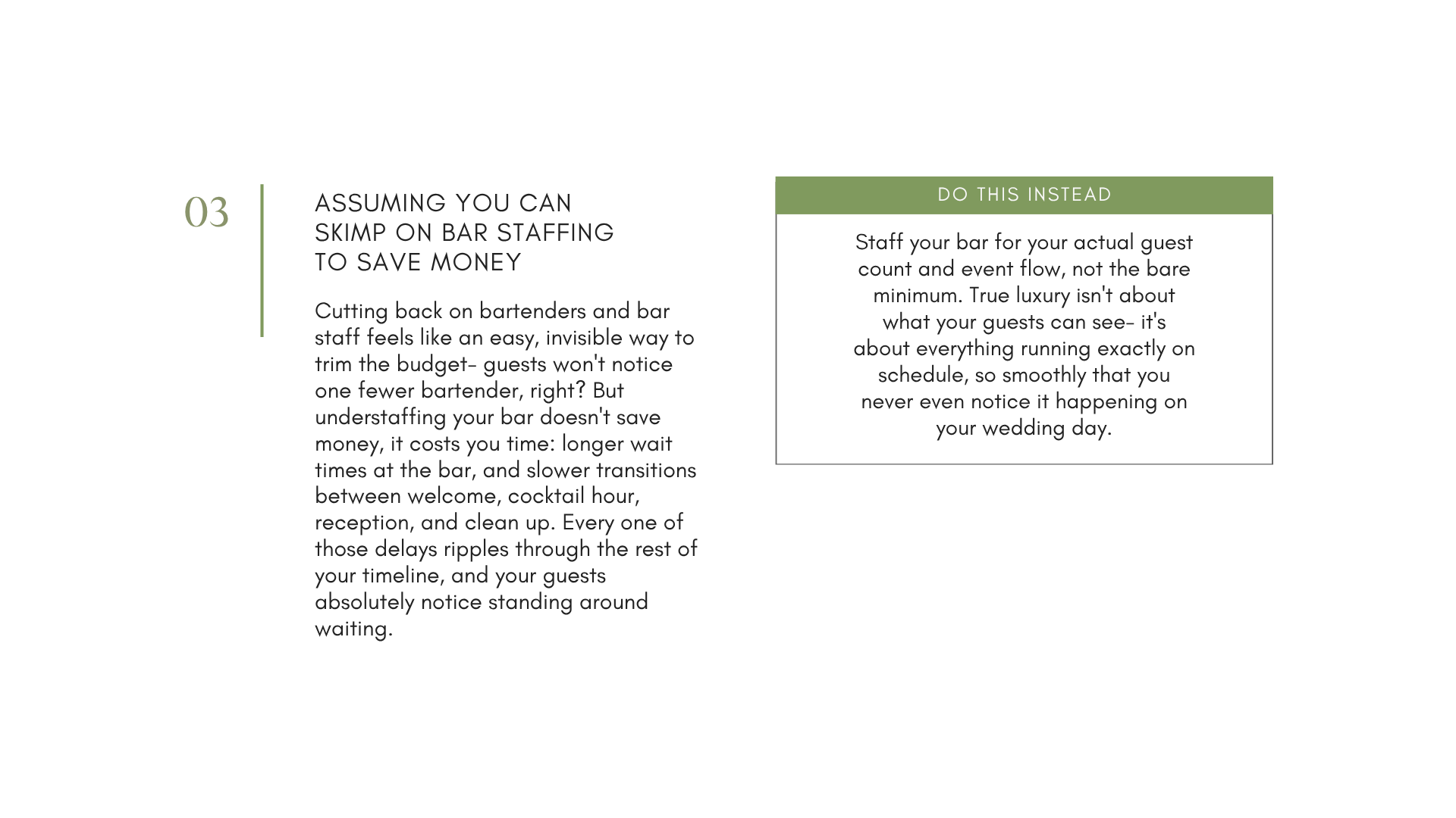 Don't cut back on bartenders and staffing just to save money. The flow of your event is something guests notice when it's perfect, and really notice when it's off. Have enough bar staff so lines aren't stalled and drinks keep flowing all night.