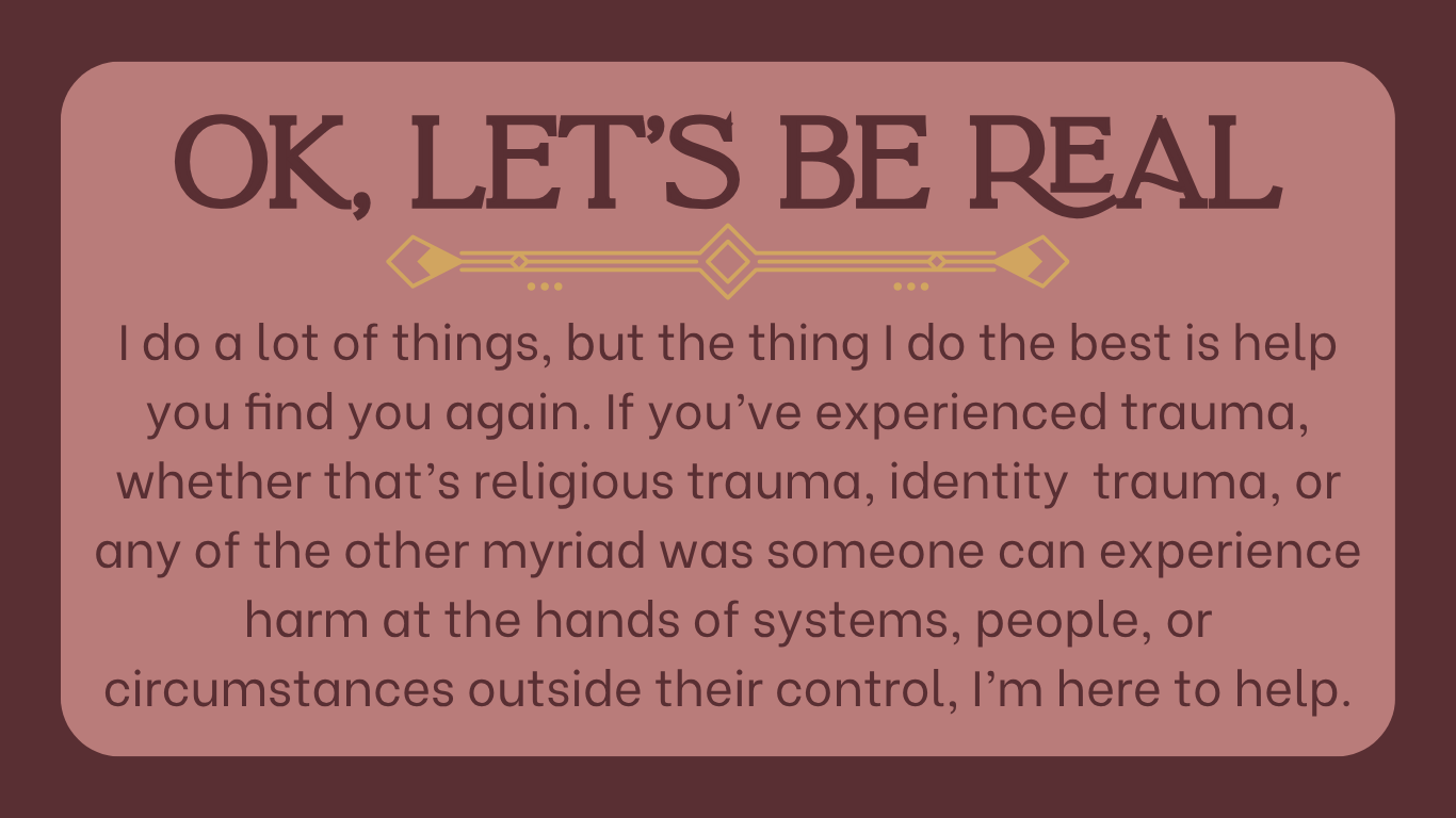 Text graphic with pink and maroon colors that reads 'OK, LET'S BE REAL. I do a lot of things, but the thing I do the best is help you find you again. If you've experienced trauma, whether that's religious trauma, identity trauma, or any of the other myriad was someone can experience harm at the hands of systems, people, or circumstances outside their control, I'm here to help.'