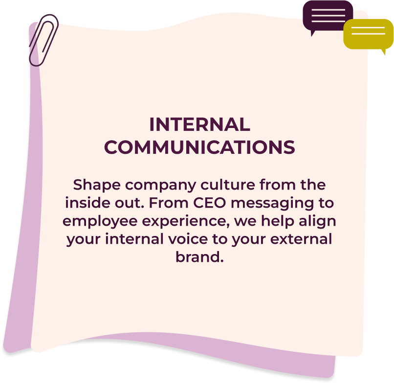 Internal Communications Shape company culture from the inside out. From CEO messaging to employee experience, we help align your internal voice to your external brand.
