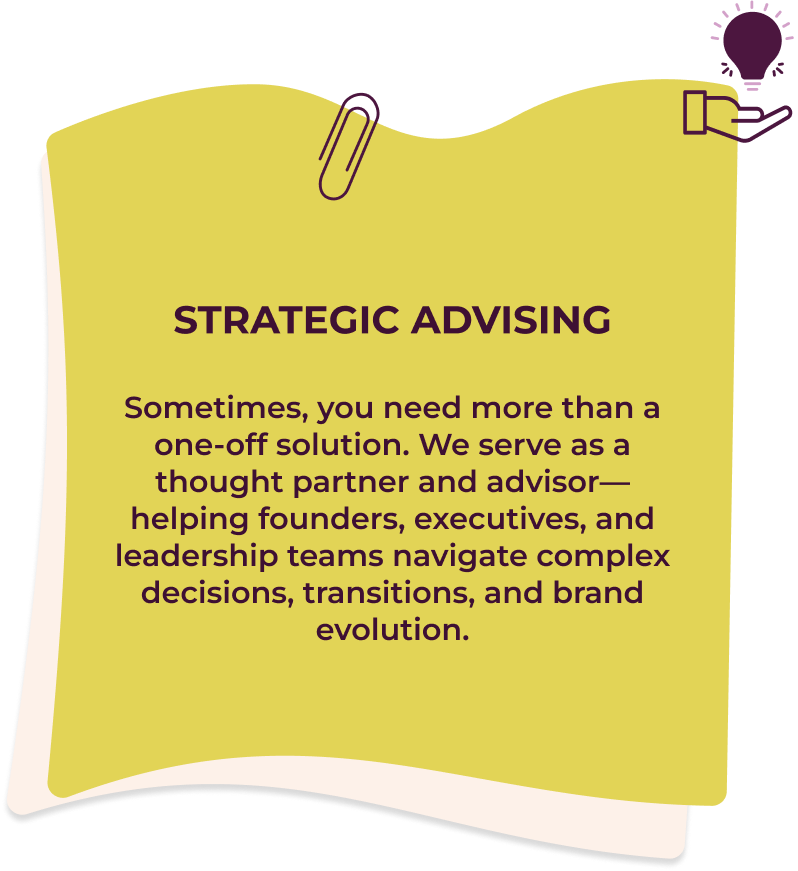 Strategic Advising Sometimes, you need more than a one-off solution. We serve as a thought partner and advisor—helping founders, executives, and leadership teams navigate complex decisions, transitions, and brand evolution.