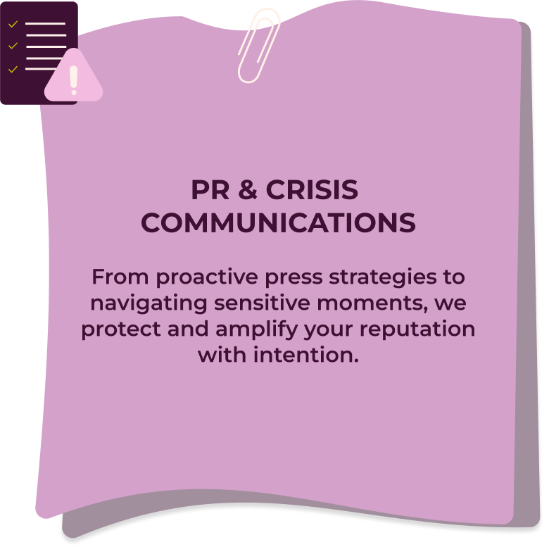 PR & Crisis Communications From proactive press strategies to navigating sensitive moments, we protect and amplify your reputation with intention.