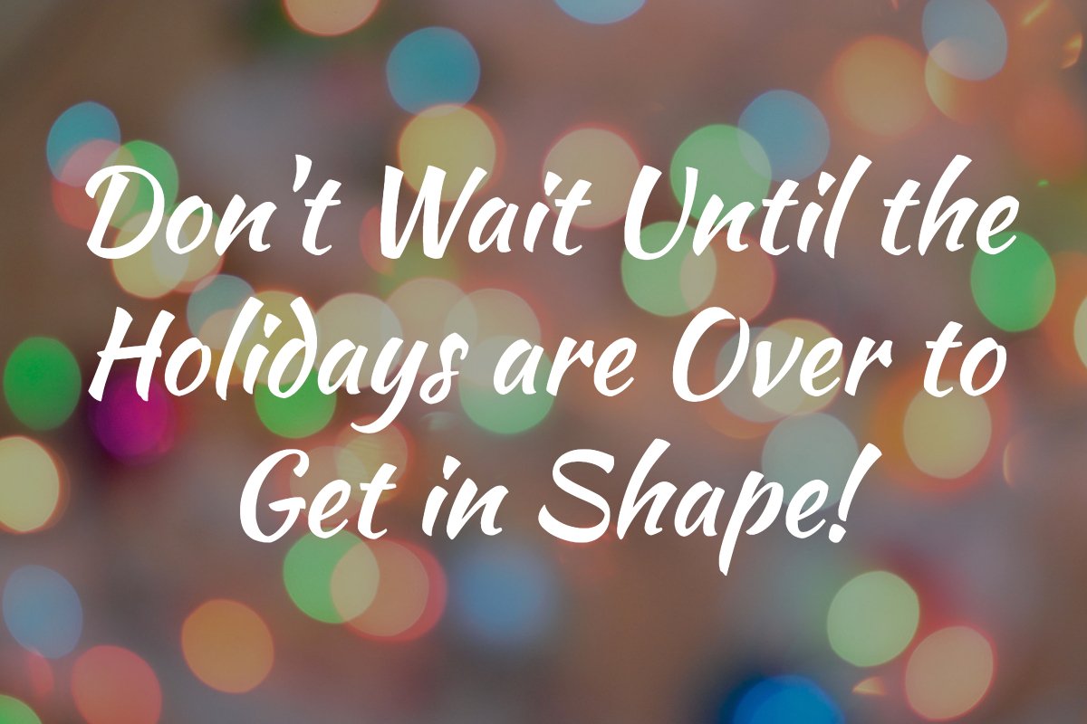 Don’t Wait Until The Holidays Are Over to Get in Shape!