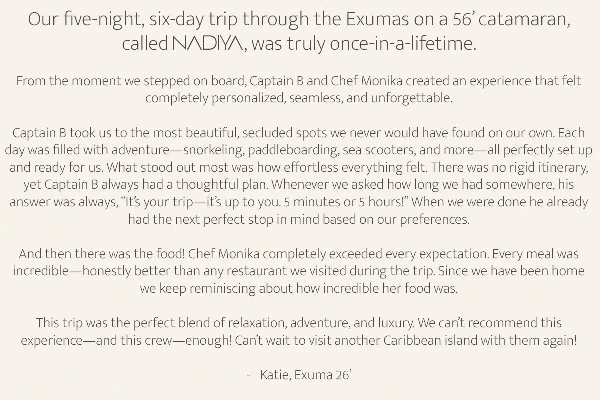 Our five-night, six-day trip through the Exumas on a 56’ catamaran, called Nadiya II, was truly once-in-a-lifetime. From the moment we stepped on board, Captain B and Chef Monika created an experience that felt completely personalized, seamless, and 