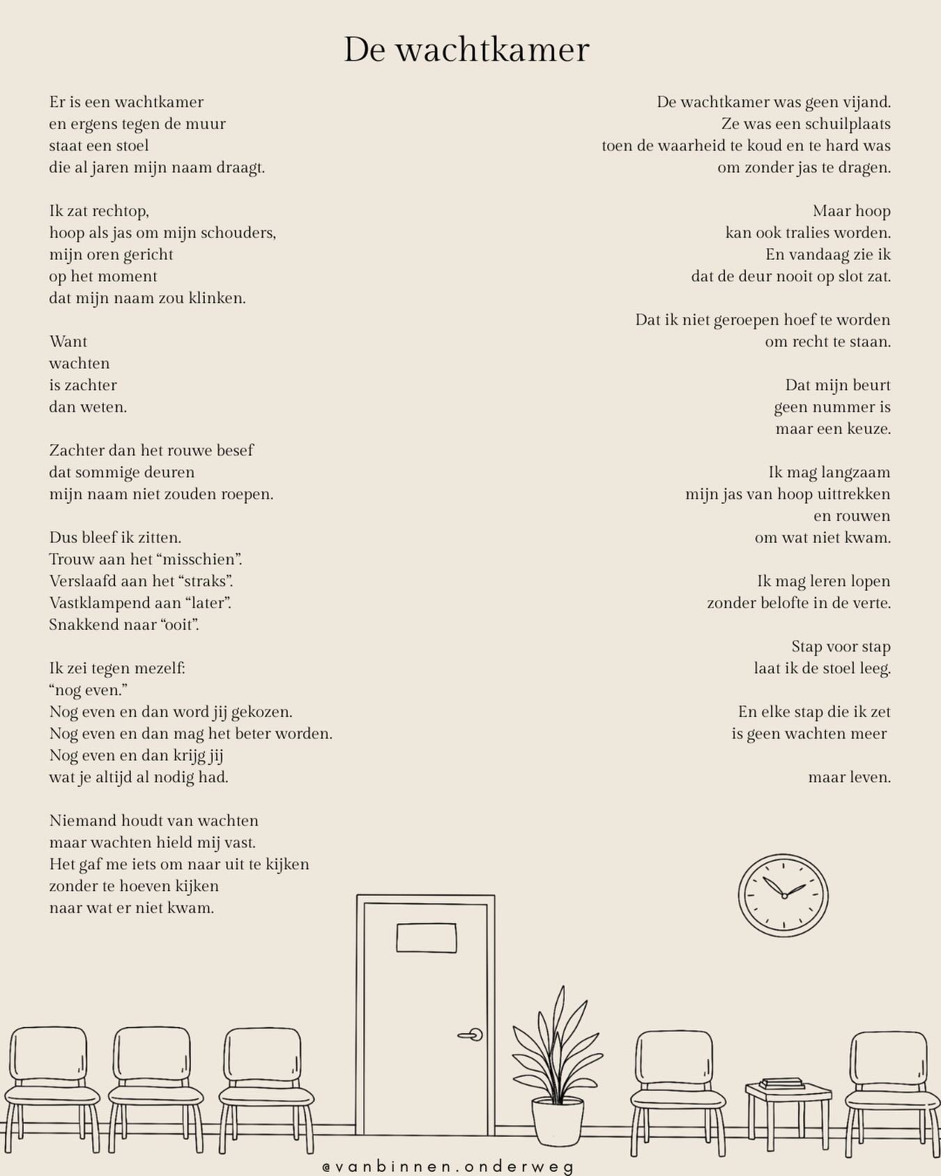 Soms bouwen we een wachtkamer in onszelf. 
Een plek waar we langer blijven zitten dan misschien goed voor ons is. 
Wachtend op erkenning.
Op toestemming. 
Op verandering. 
Op het moment waarop eindelijk onze naam wordt geroepen. 

Wachten kan bescher
