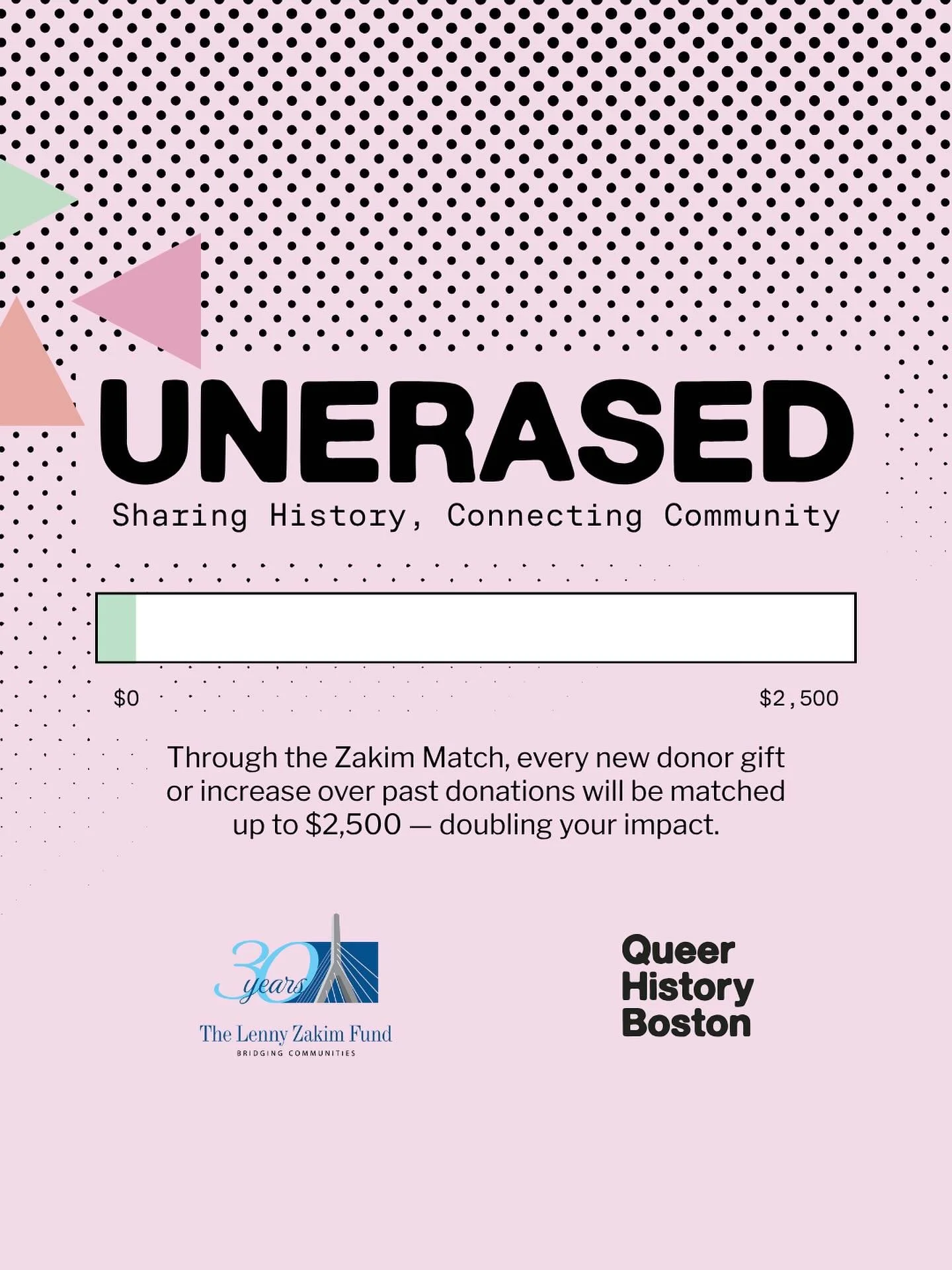 Your story matters. Our history matters!
Help keep Boston&rsquo;s queer and trans stories UNERASED.

Through the Lenny Zakim Fund Match, every new or increased gift will be matched dollar for dollar up to $2,500 &mdash; doubling your impact!

Give to