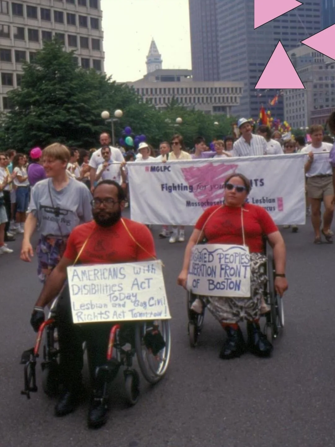 Boston Pride, June 1990. 

Parade in Downtown Boston. In the background several individuals carry a MGLPC Banner. In the foreground there are two individuals in red shirts and in wheelchairs. The signs around their necks read &ldquo;Americans with Di