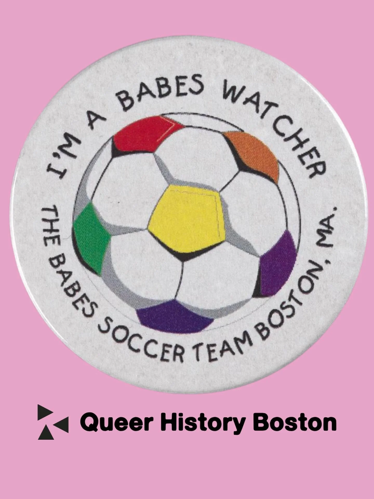 Babes Watchers unite! A button with a rainbow soccer ball promoting the Babes Soccer Team of Boston.

We would love to learn more about The Babes! Who were they? Where did they play? Please help us find more info about this pin and the lives of the p
