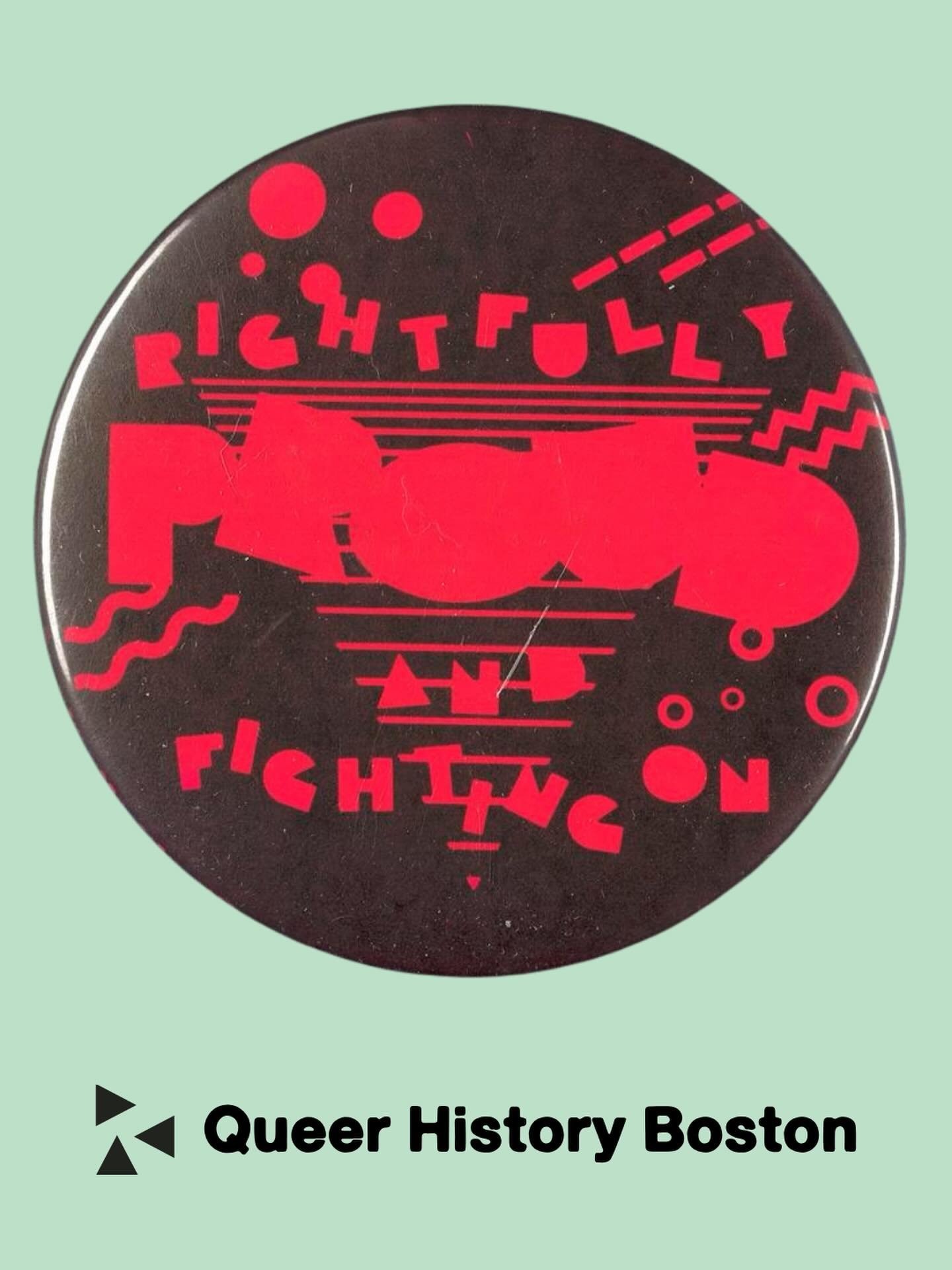 Rightfully Proud and Fighting On!

[Date unknown, possibly 1988 since &ldquo;Rightfully Proud and Fighting On&rdquo; was the theme for New York City Gay Pride Weekend 1988]

Collection Number: 205. Box Number: 1 (shelf locator) 
LGBTQ+ Boston Button 