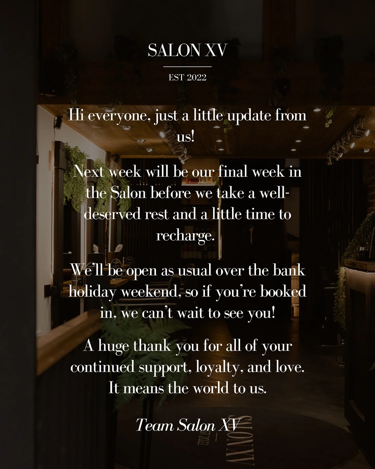 Hi everyone, just a little update from us!

Next week will be our final week in the Salon before we take a well-deserved rest and a little time to recharge.

We&rsquo;ll be open as usual over the bank holiday weekend, so if you&rsquo;re booked in, we
