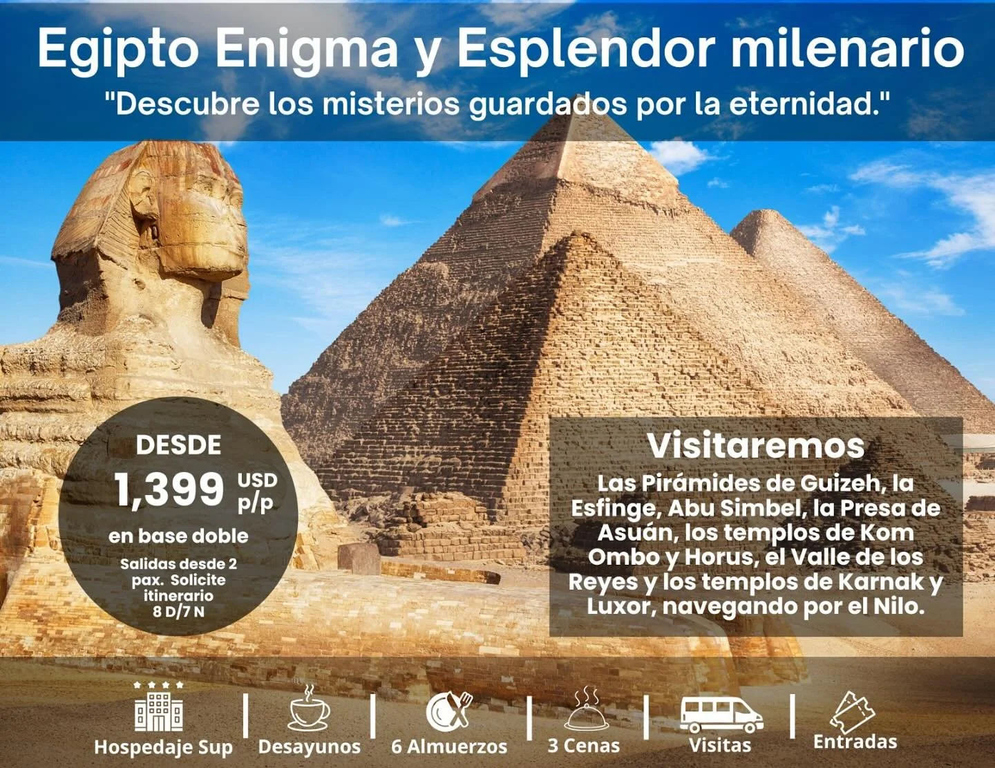 Descubre Egipto en un viaje que une historia milenaria y paisajes &uacute;nicos, recorriendo El Cairo, Asu&aacute;n, Abu
Simbel, Edfu y Luxor. Visita las emblem&aacute;ticas Pir&aacute;mides de Guizeh, la Esfinge y el Museo de Antig&uuml;edades
Egipc