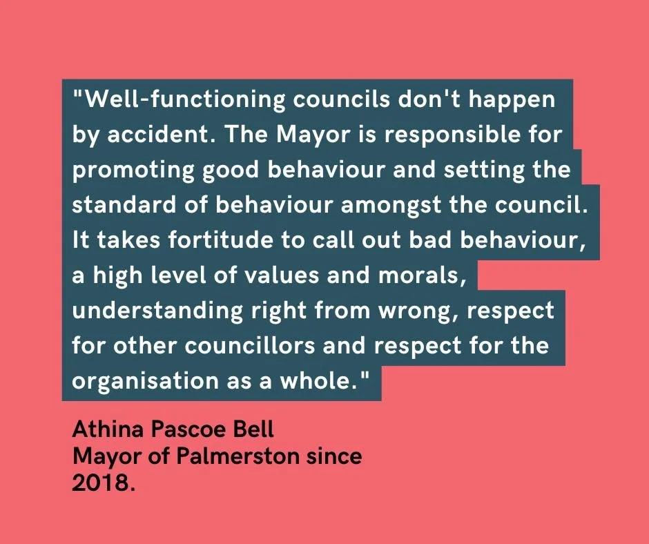 I really value these words from Mayor of Palmerston Athina Pascoe-Bell. As Councillors we serve our community and act with integrity. 
“Well-functioning councils don't happen by accident. The Mayor is responsible for promoting good behaviour a