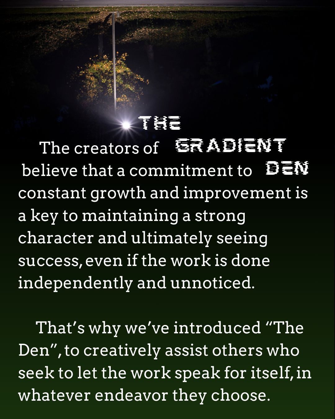 Quote about growth and improvement with a dark background, a bright light, and a tree. The text reads: "The creators of the Gradient believe that a commitment to den, constant growth and improvement is a key to maintaining a strong character and ultimately seeing success, even if the work is done independently and unnoticed. That's why we've introduced 'The Den' to creatively assist others who seek to let the work speak for itself, in whatever endeavor they choose."