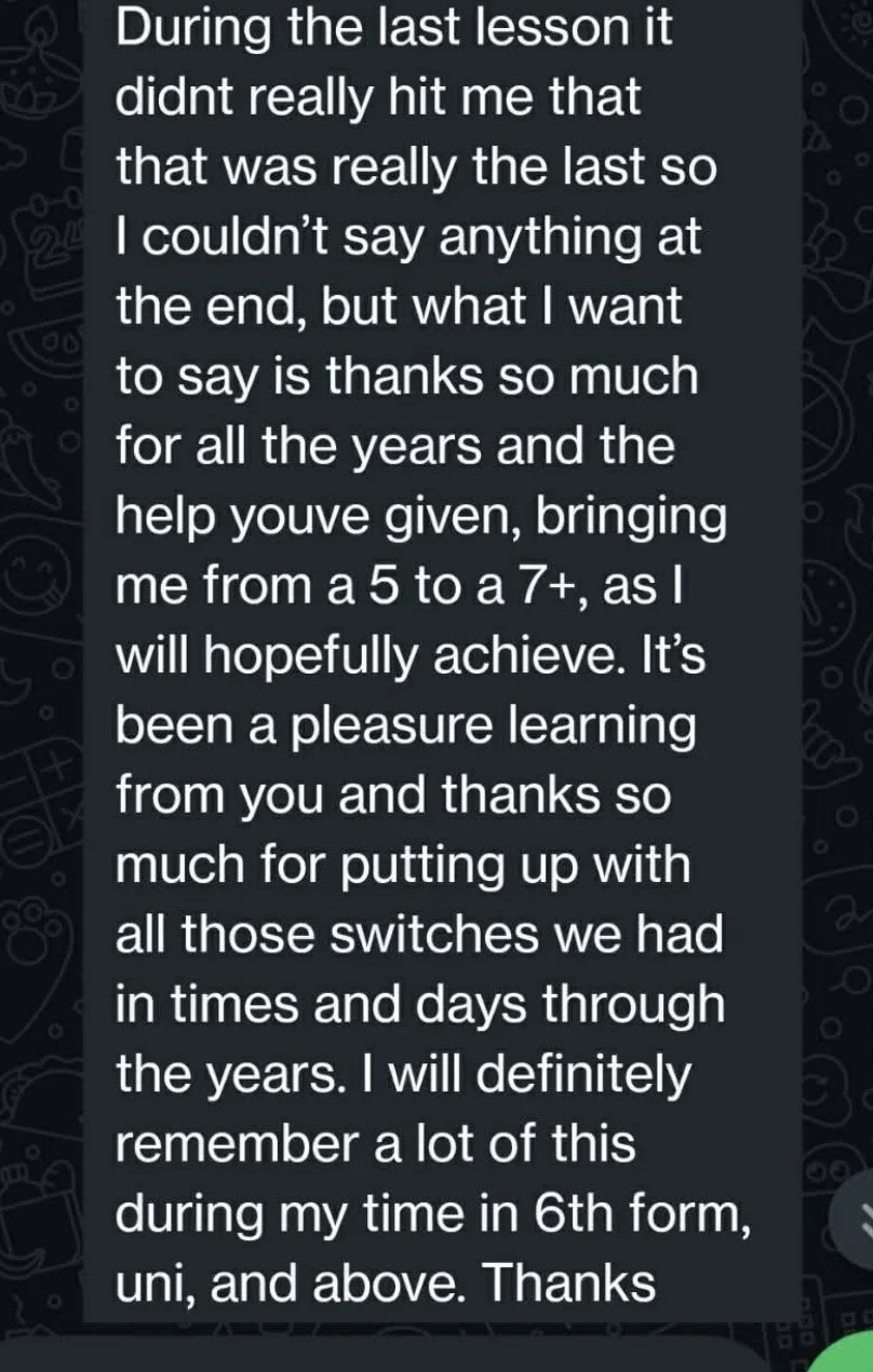 A WhatsApp text from a student after their last lesson saying they've moved from a '5 to a 7+ as I will hopefully achieve' and that they'll 'definitely remember a lot of this' during their  'time in 6th form, uni and above'.