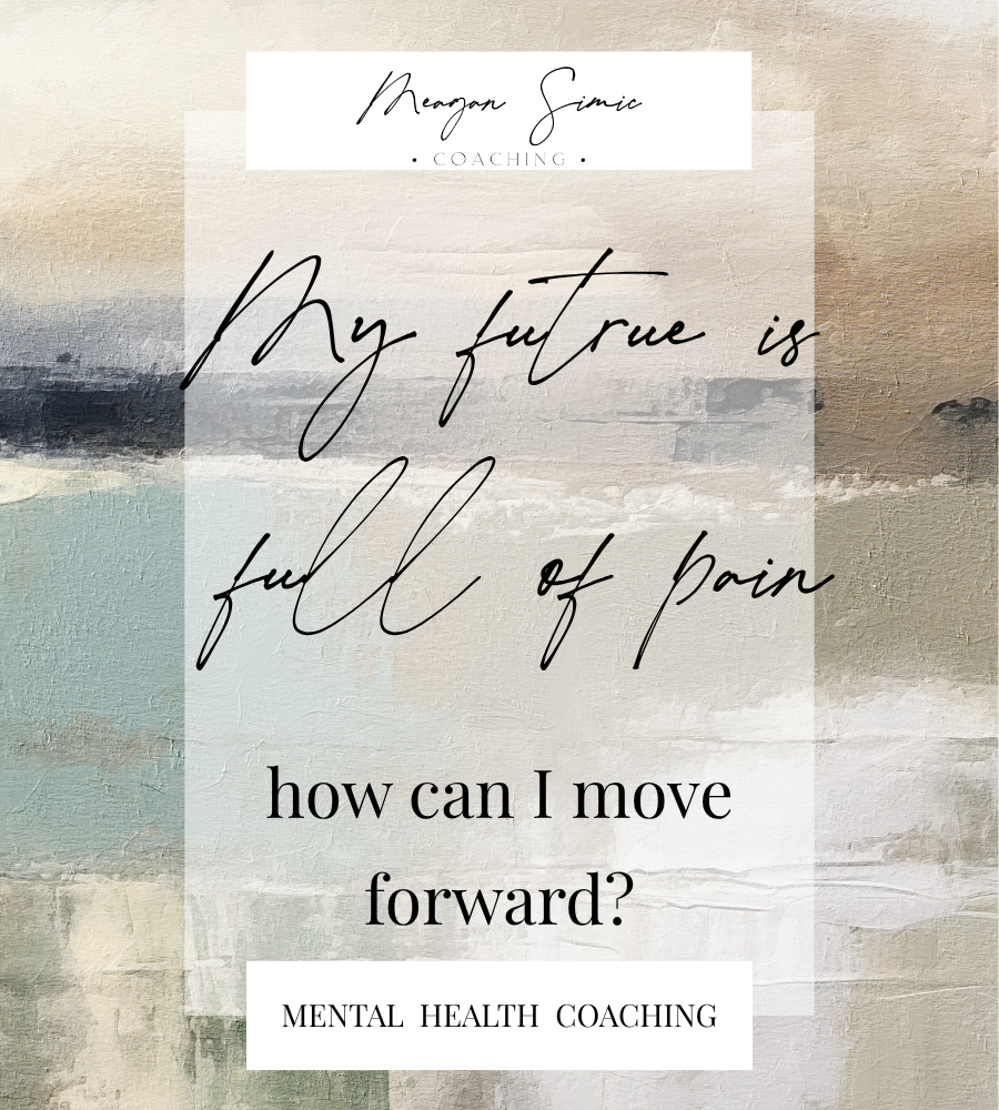 meagan simic coaching, My future is full of pain, how can I move forward? mental health coaching