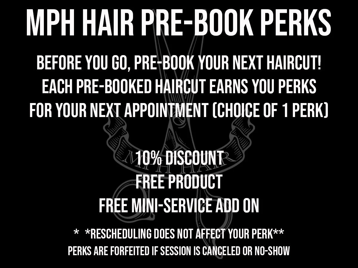 prebook your next haircut to be awarded perks for discounts, free product, or free mini services at MPH Hair