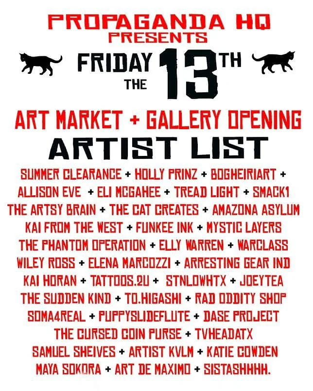 🚨🐈&zwj;⬛FRIDAY the 13th! TOMORROW! - Massive event  @propagangdahqatx
One night. 40 Artists. 🔮

June 13th from 6-10 PM at Propaganda HQ (625 Industrial Blvd) Market&nbsp;&nbsp;+ gallery opening.

RSVP WITH LINK: 
https://posh.vip/e/friday-the-13th