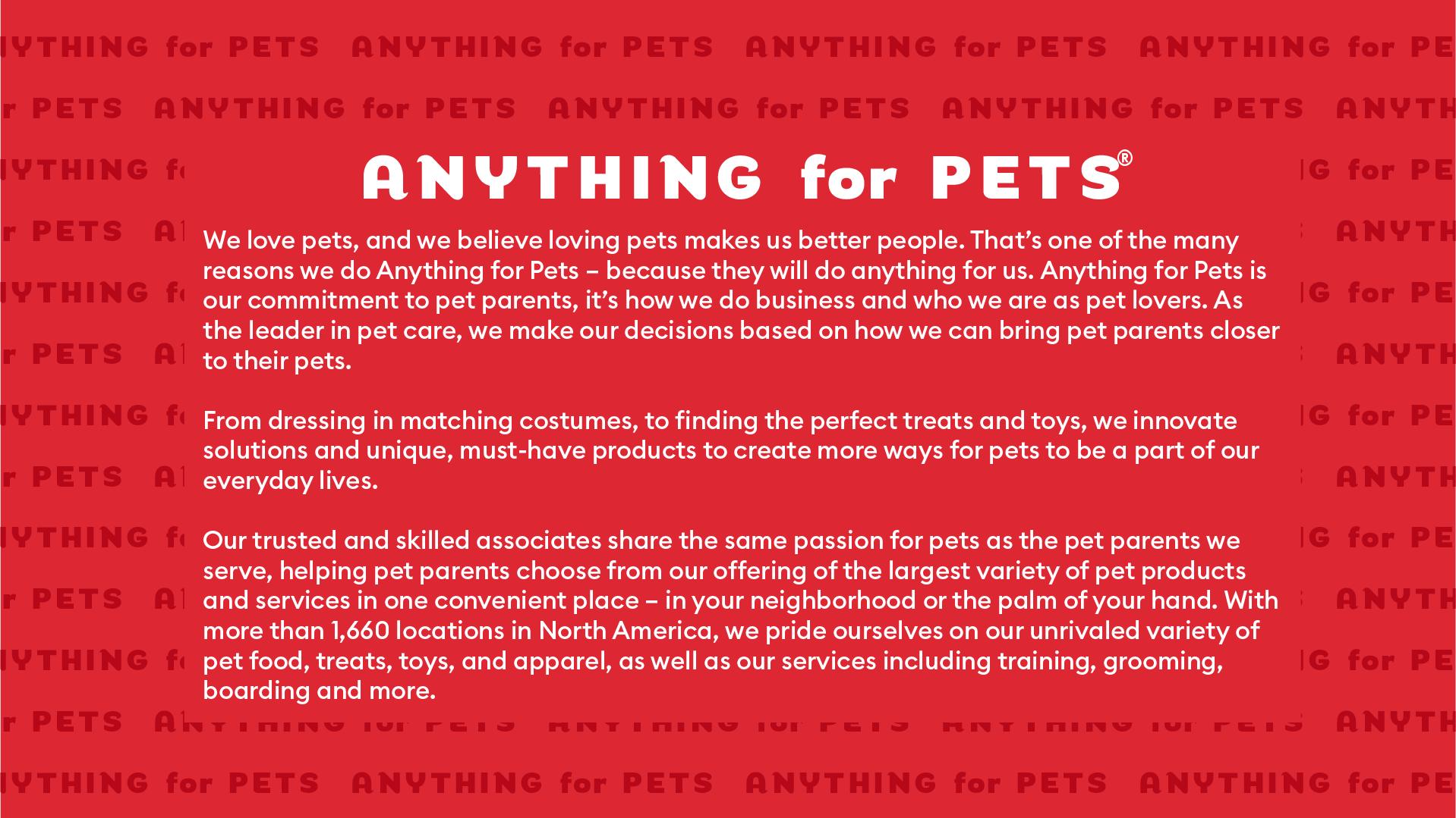 We love pets, and we believe loving pets makes us better people. That's one of the many reasons we do Anything for Pets - Because they will do anything for us. Anything for Pets is our commitment to pet parents, it's how we do business and who we are