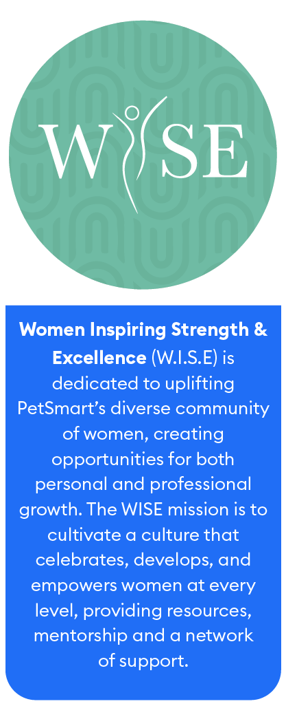 Women Inspiring Strength & Excellence (WISE) is dedicated to uplifting PetSmart’s diverse community of women, creating opportunities for both personal and professional growth.