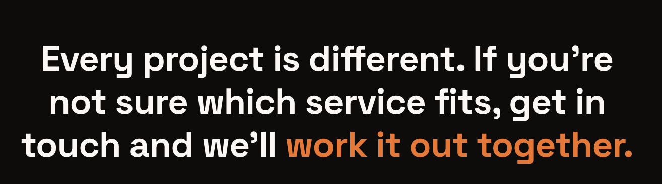 A black background with white and orange text that reads: "Every project is different. If you're not sure which service fits, get in touch and we'll work it out together."