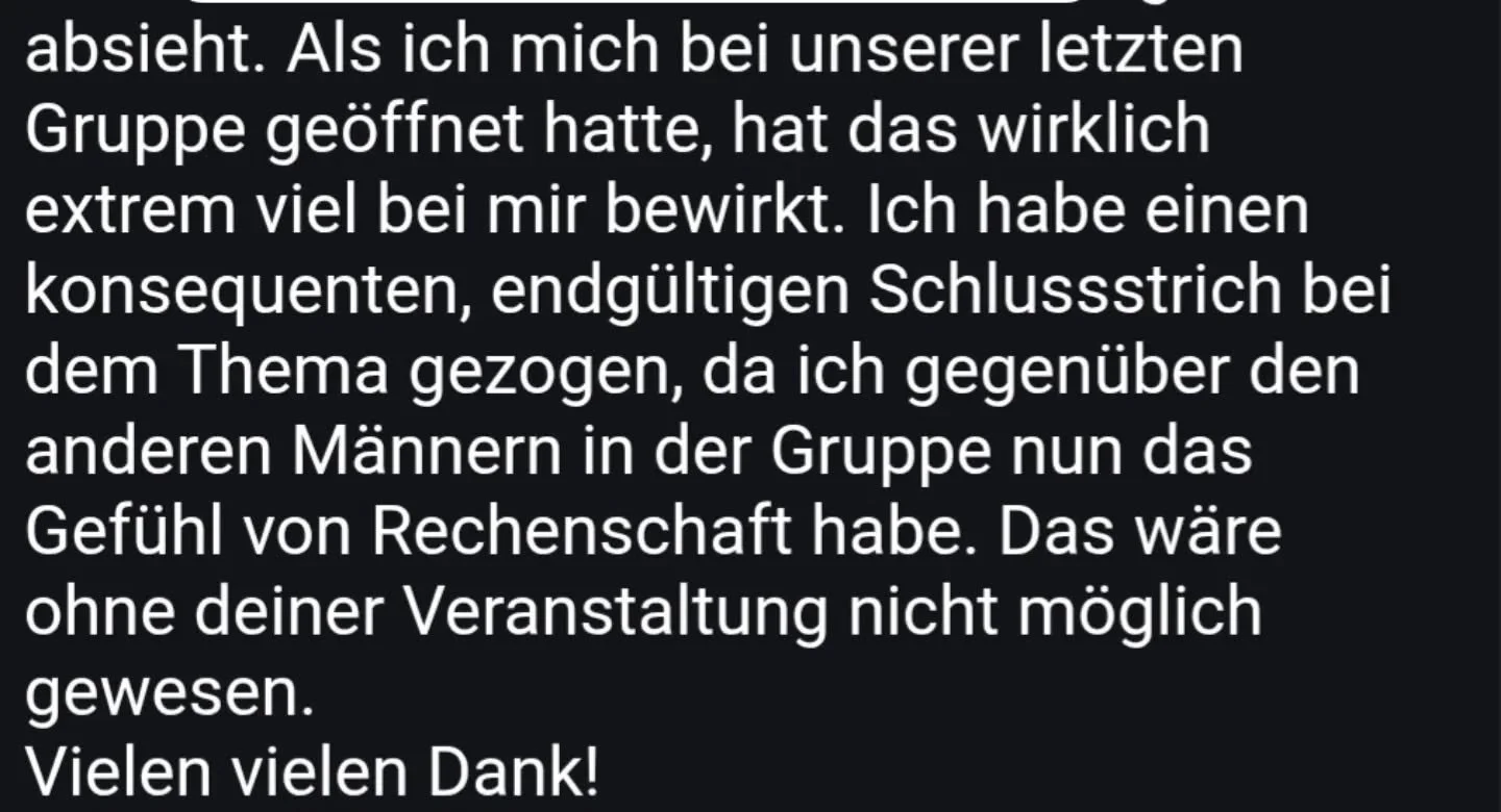 Ich veranstalte regelm&auml;&szlig;ig M&auml;nnerabende, wo sich M&auml;nner &ouml;ffnen und zeigen k&ouml;nnen. 

Hier werden Erlebnisse und Gef&uuml;hle erstmals ausgesprochen. Sie werden von den anderen M&auml;nnern geh&ouml;rt, die durch ihre Pr&