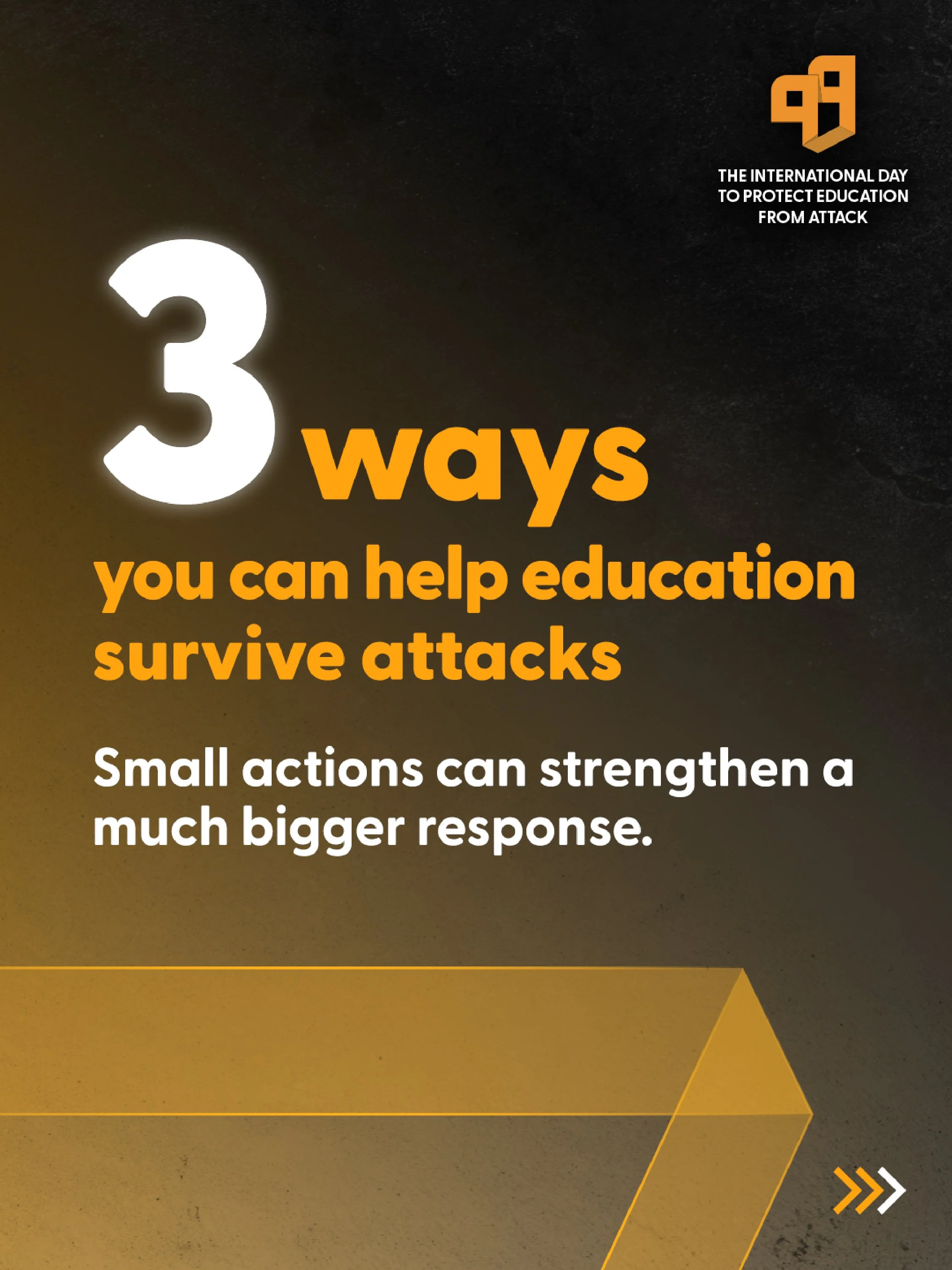 Text on a dark background with yellow and orange accents: "3 ways you can help education survive attacks. Small actions can strengthen a much bigger response." A logo in the top right corner resembles two abstract orange and black shapes. At the bottom right, there are three arrows in orange, black, and white pointing to the right.