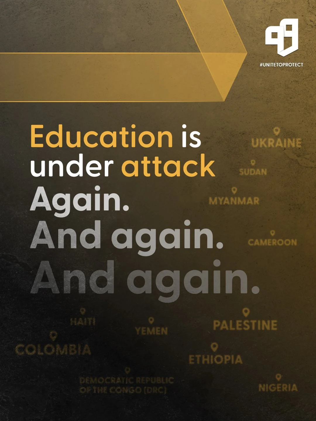 A social message on a dark background with yellow accents, stating: "Education is under attack. Again. And again. And again." A faint world map shows country names in yellow, including Ukraine, Sudan, Myanmar, Cameroon, Haiti, Yemen, Palestine, Ethiopia, Nigeria, Colombia, and the Democratic Republic of the Congo, with markers on the countries.