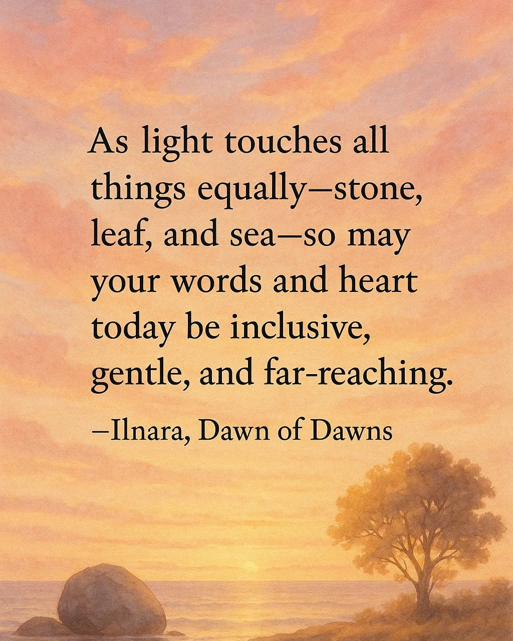 The Song of Connection

🌅&ldquo;As light touches all things equally&mdash;stone, leaf, and sea&mdash;so may your words and heart today be inclusive, gentle, and far-reaching.&rdquo;

&ndash;Ilnara, Dawn of Dawns

#DailyDawnMessage #MorningLight #Daw