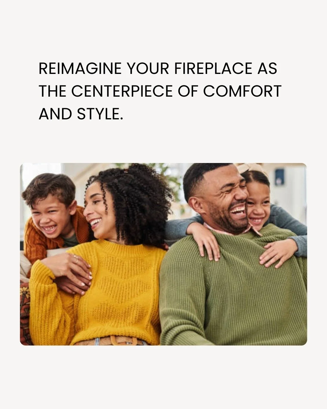 Your fireplace is more than a feature. It's the heart of your home.  And it deserves to be curated like one. Get ready to reimagine the possibilities.