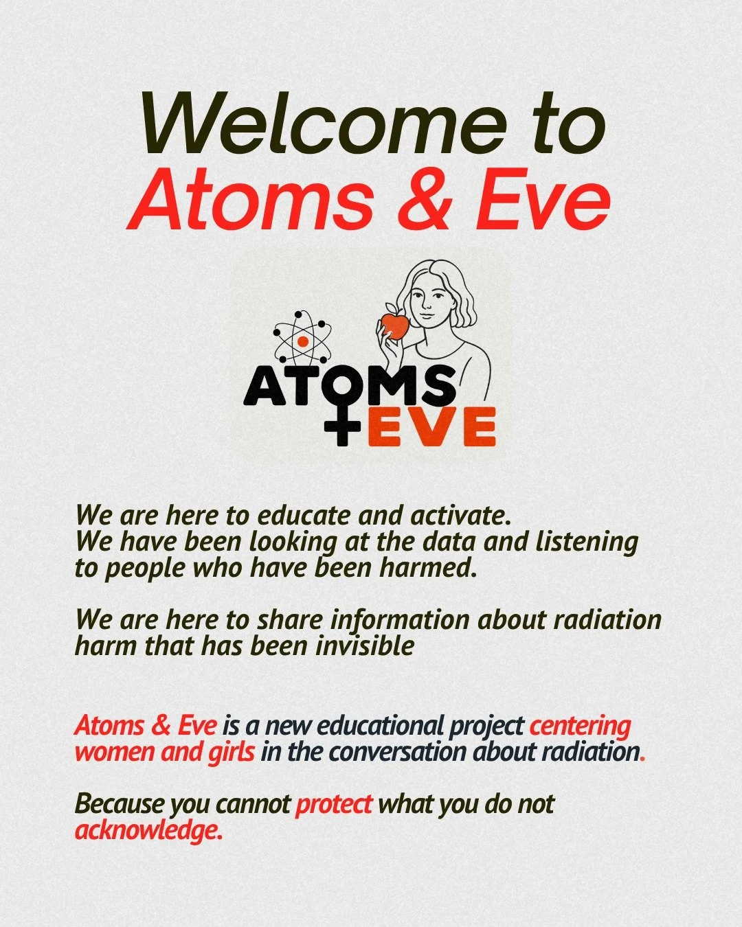You cannot protect what you do not acknowledge.

For too long, the impacts of radiation harm have remained invisible. Atoms &amp; Eve is a new educational initiative dedicated to centering women and girls in the radiation conversation, looking at the