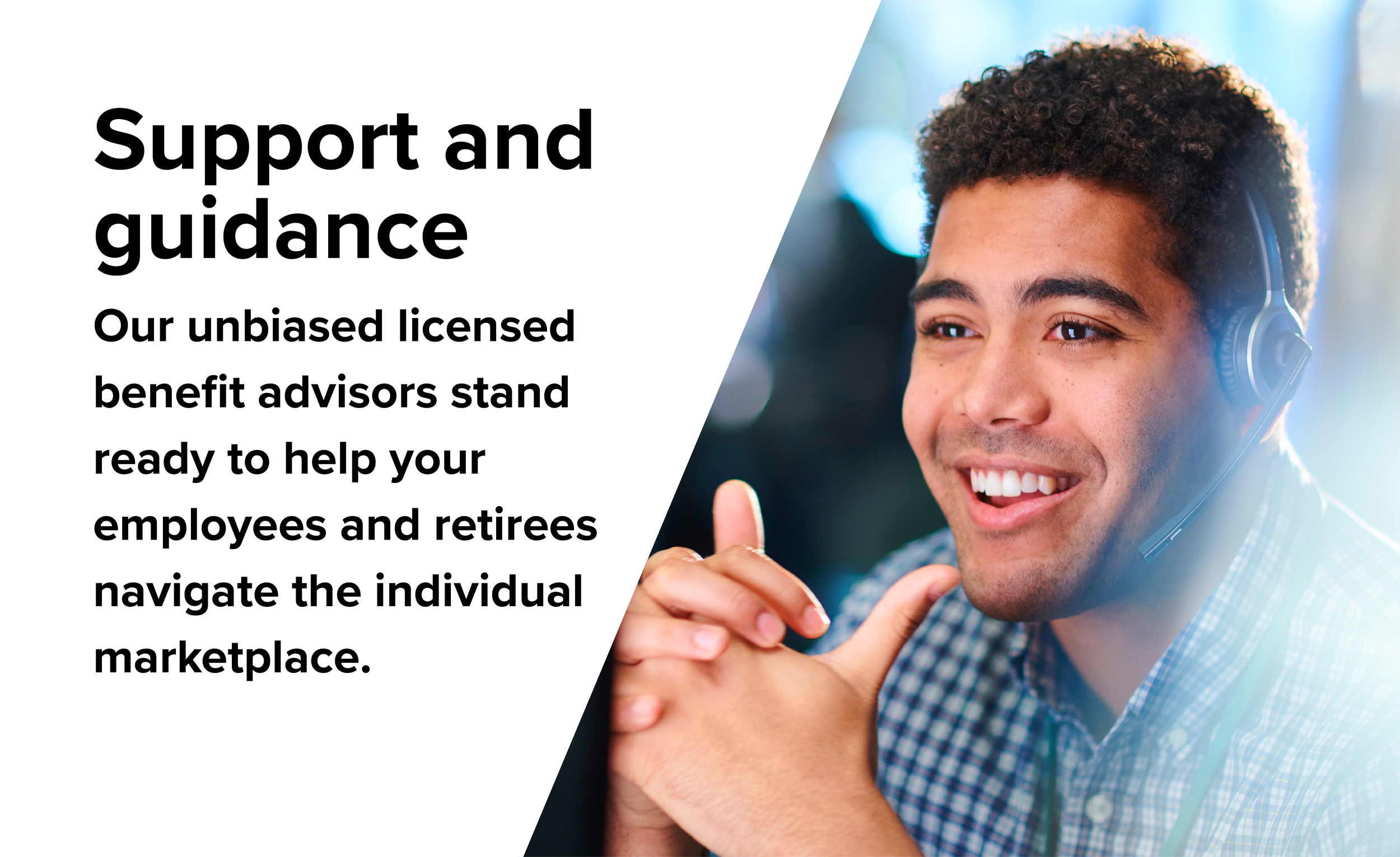 Support and guidance. Our unbiased licensed benefits advisors stand ready to help your employees and retirees navigate the individual marketplace.