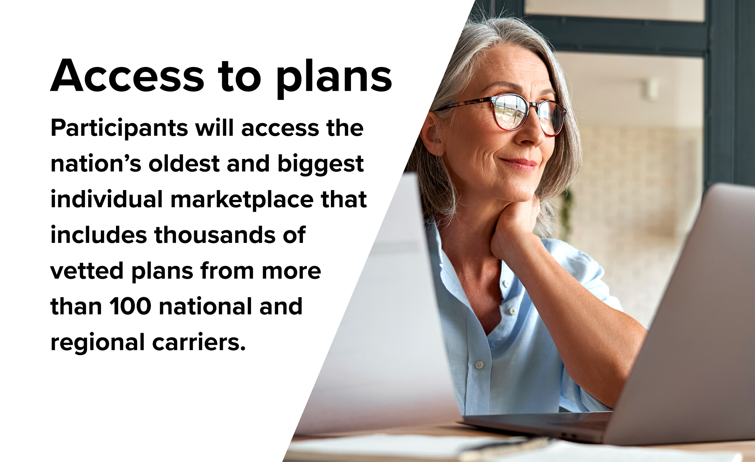 Access to plans. Participants will access the nation's oldest and biggest individual marketplace that includes thousands of vetted plans from more than 100 national and regional carriers.