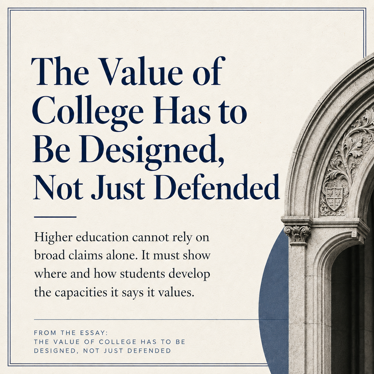 Editorial-style title graphic for the essay “The Value of College Has to Be Designed, Not Just Defended.” The image features large navy serif text on a cream textured background, a short supporting paragraph about higher education needing to show how students develop valued capacities, and a carved stone academic archway on the right.