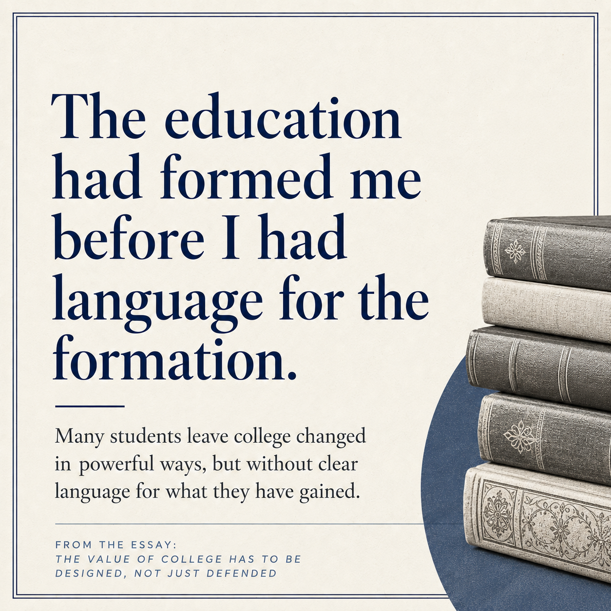 Editorial quote-style graphic with the statement “The education had formed me before I had language for the formation” in large navy serif text. Beneath it is a shorter line about students leaving college changed without clear language for what they have gained, and the right side shows a stack of vintage books against a blue circular accent.