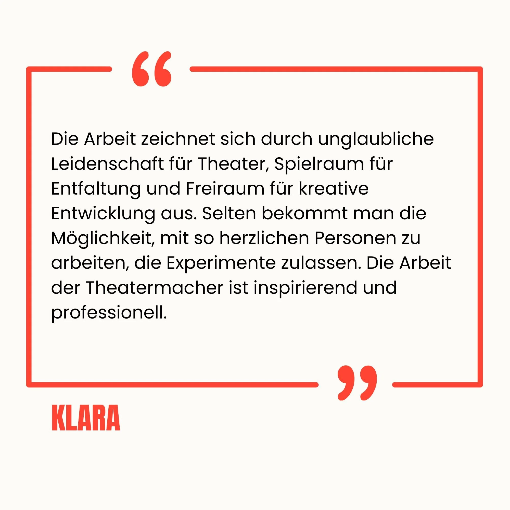 Zitat auf weißem Hintergrund mit roter Rahmen und Anführungszeichen, das sagt: "Die Arbeit zeichnet sich durch unglaubliche Leidenschaft für Theater, Spielraum für Entfaltung und Freiraum für kreative Entwicklung aus. Selten bekommt man die Möglichkeit, mit so herzlichen Personen zu arbeiten, die Experimente zulassen. Die Arbeit der Theatermacher ist inspirierend und professionell." Der Name 'KLARA' erscheint in roter Schrift unten links.