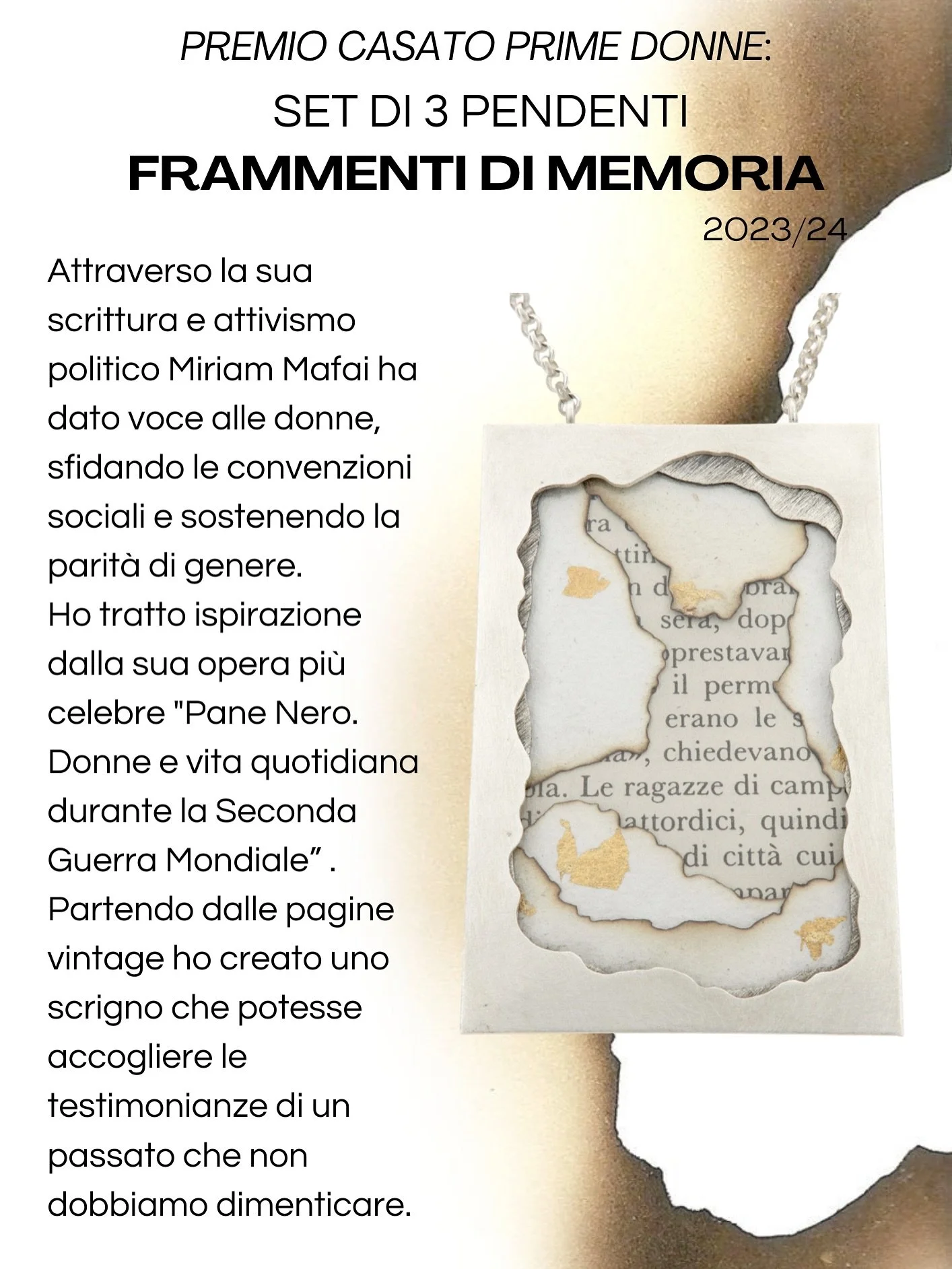 Premio Internazionale &ldquo;Casato Prime Donne&rdquo;
2023-2024
.
.
Set pendenti FRAMMENTI DI MEMORIA
.
Materiali:
Argento 925
Carta realizzata artigianalmente con inserti in foglia oro
Pagine vintage libro &ldquo;Pane Nero. Donne e vita quotidiana 