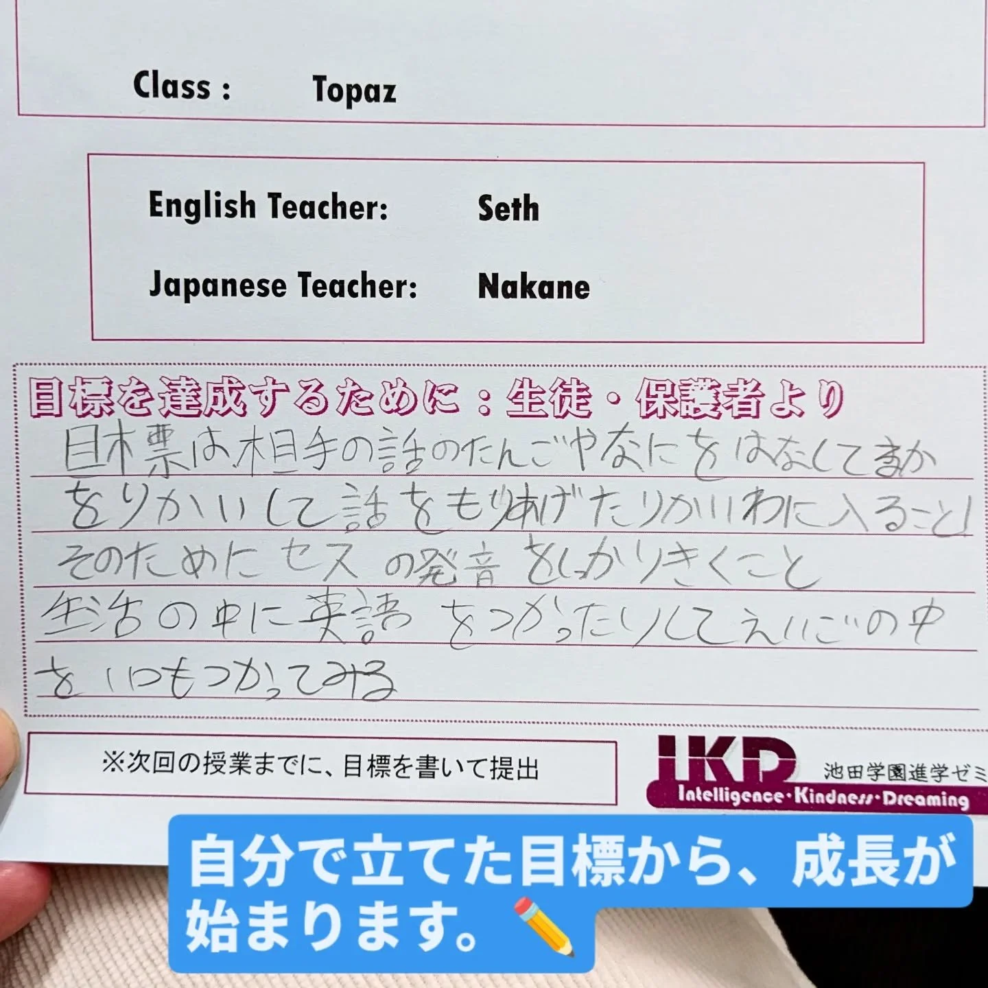 🌱 生徒の目標より
ある日、授業が始まる前に、
ある生徒が自分から英語で話しかけてくれました。
「Where do you want to go in Japan?」
「Why?」
完璧な英語ではありませんでしたが、
自分の考えを伝えようとする気持ちがあふれていました。

この生徒が書いた次の学期の目標がこちらです。
「相手の話を理解して、会話に入ること」
「そのために、先生の発音をよく聞くこと」
「生活の中で英語を使ってみること」
IECでは、
テストの点数だけでなく、
自分で考え、自分で決