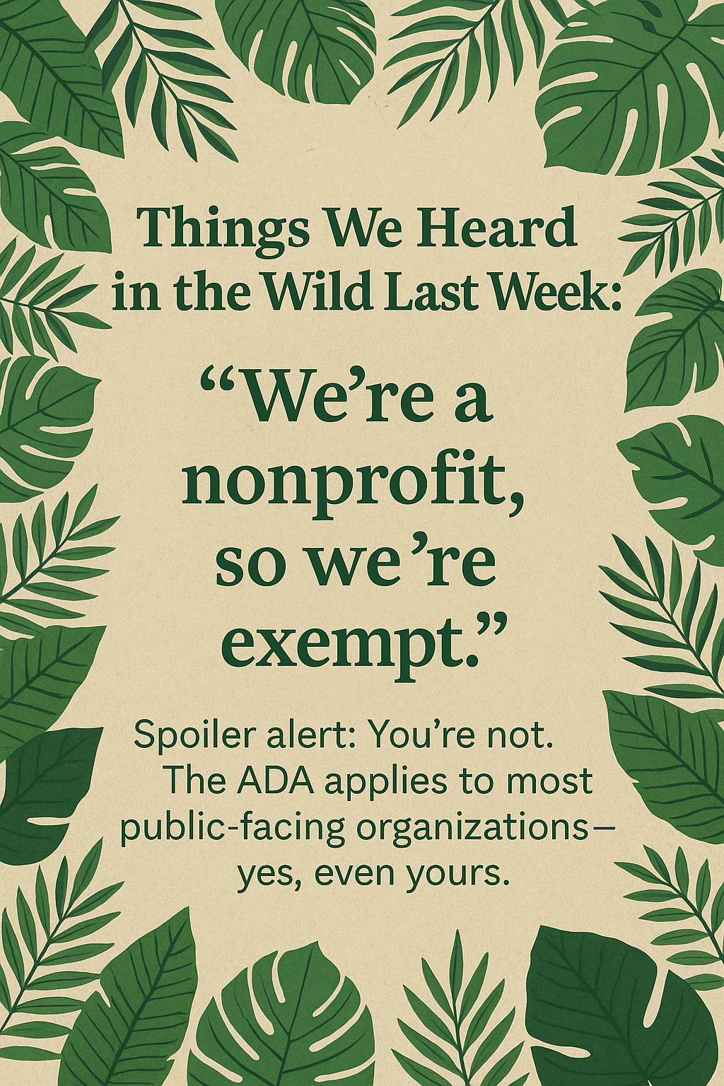 A beige background with green tropical leaves framing the text. The text reads: "Things We Heard in the Wild Last Week: 'We're a nonprofit, so we're exempt.' Spoiler alert: You're not. The ADA applies to most public-facing organizations—yes, even yours."